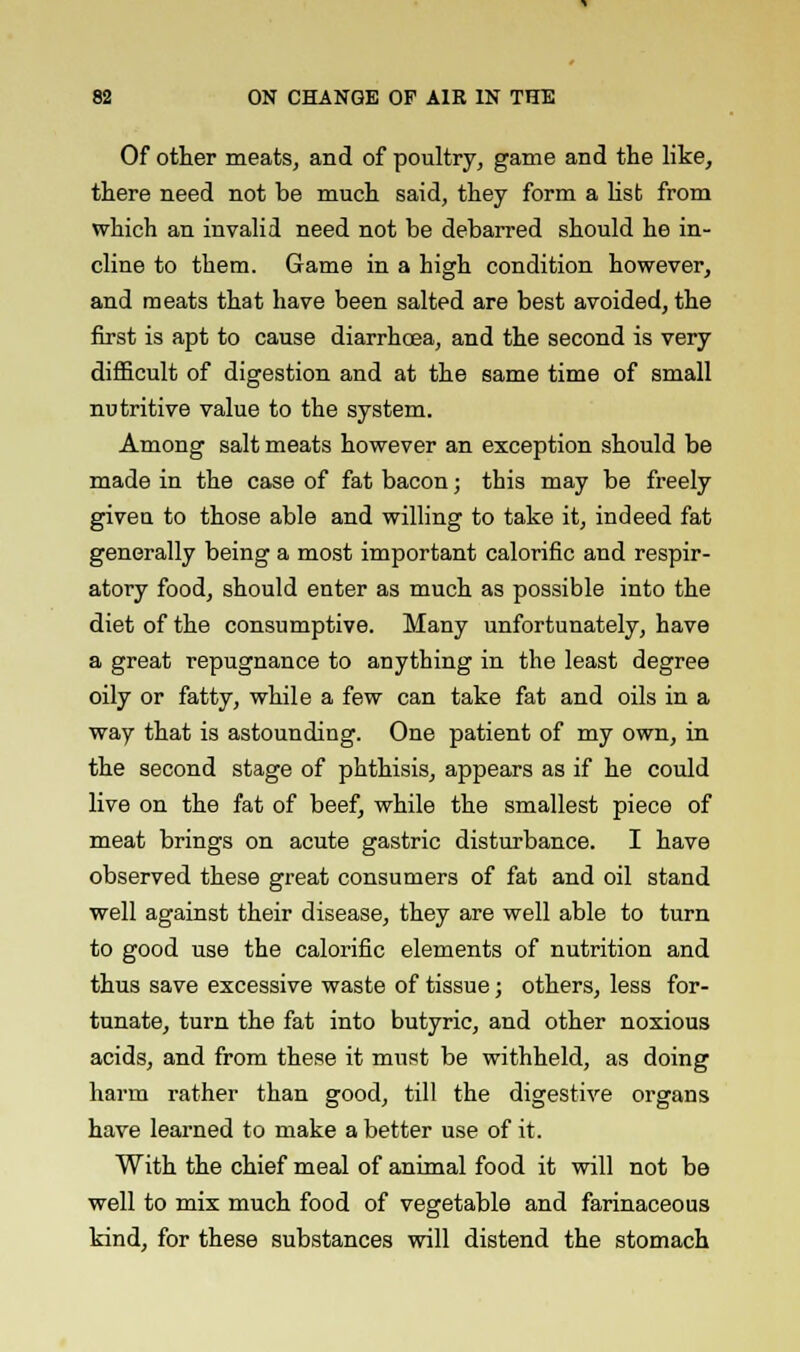 Of other meats, and of poultry, game and the like, there need not be much said, they form a list from which an invalid need not be debarred should he in- cline to them. Game in a high condition however, and meats that have been salted are best avoided, the first is apt to cause diarrhoea, and the second is very difficult of digestion and at the same time of small nutritive value to the system. Among salt meats however an exception should be made in the case of fat bacon; this may be freely given to those able and willing to take it, indeed fat generally being a most important calorific and respir- atory food, should enter as much as possible into the diet of the consumptive. Many unfortunately, have a great repugnance to anything in the least degree oily or fatty, while a few can take fat and oils in a way that is astounding. One patient of my own, in the second stage of phthisis, appears as if he could live on the fat of beef, while the smallest piece of meat brings on acute gastric disturbance. I have observed these great consumers of fat and oil stand well against their disease, they are well able to turn to good use the calorific elements of nutrition and thus save excessive waste of tissue; others, less for- tunate, turn the fat into butyric, and other noxious acids, and from these it must be withheld, as doing harm rather than good, till the digestive organs have learned to make a better use of it. With the chief meal of animal food it will not be well to mix much food of vegetable and farinaceous kind, for these substances will distend the stomach