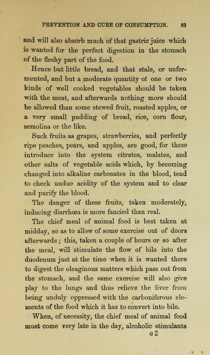 and will also absorb much of that gastric juice which is wanted for the perfect digestion in the stomach of the fleshy part of the food. Hence but little bread, and that stale, or unfer- mented, and but a moderate quantity of one or two kinds of well cooked vegetables should be taken with the meat, and afterwards nothing more should be allowed than some stewed fruit, roasted apples, or a very small pudding of bread, rice, corn flour, semolina or the like. Such fruits as grapes, strawberries, and perfectly ripe peaches, pears, and apples, are good, for these introduce into the system citrates, malates, and other salts of vegetable acids which, by becoming changed into alkaline carbonates in the blood, tend to check undue acidity of the system and to clear and purify the blood. The danger of these fruits, taken moderately, inducing diarrhoea is more fancied than real. The chief meal of animal food is best taken at midday, so as to allow of some exercise out of doors afterwards; this, taken a couple of hours or so after the meal, will stimulate the flow of bile into the duodenum just at the time when it is wanted there to digest the oleaginous matters which pass out from the stomach, and the same exercise will also give play to the lungs and thus relieve the liver from being unduly oppressed with the carboniferous ele- ments of the food which it has to convert into bile. When, of necessity, the chief meal of animal food must come very late in the day, alcoholic stimulants g2