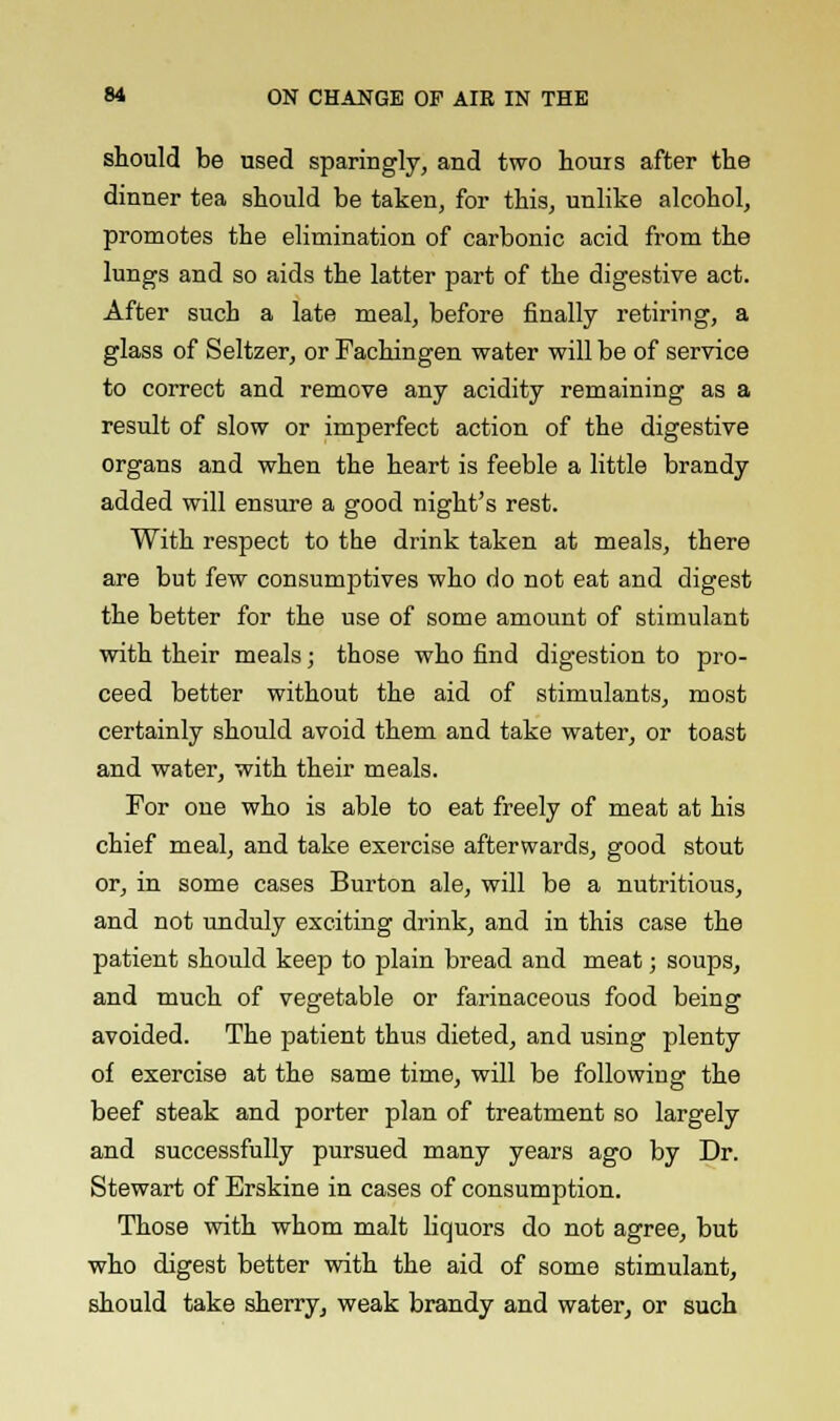 should be used sparingly, and two hours after the dinner tea should be taken, for this, unlike alcohol, promotes the elimination of carbonic acid from the lungs and so aids the latter part of the digestive act. After such a late meal, before finally retiring, a glass of Seltzer, or Fachingen water will be of service to correct and remove any acidity remaining as a result of slow or imperfect action of the digestive organs and when the heart is feeble a little brandy added will ensure a good night's rest. With respect to the drink taken at meals, there are but few consumptives who do not eat and digest the better for the use of some amount of stimulant with their meals; those who find digestion to pro- ceed better without the aid of stimulants, most certainly should avoid them and take water, or toast and water, with their meals. For one who is able to eat freely of meat at his chief meal, and take exercise afterwards, good stout or, in some cases Burton ale, will be a nutritious, and not unduly exciting drink, and in this case the patient should keep to plain bread and meat; soups, and much of vegetable or farinaceous food being avoided. The patient thus dieted, and using plenty of exercise at the same time, will be following the beef steak and porter plan of treatment so largely and successfully pursued many years ago by Dr. Stewart of Erskine in cases of consumption. Those with whom malt liquors do not agree, but who digest better with the aid of some stimulant, should take sherry, weak brandy and water, or such