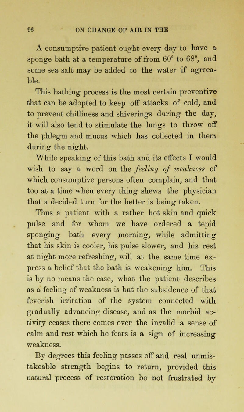 A consumptive patient ought every day to have a sponge bath at a temperature of from 60° to 68°, and some sea salt may be added to the water if agreea- ble. This bathing process is the most certain preventive that can be adopted to keep off attacks of cold, and to prevent chilliness and shiverings during the day, it will also tend to stimulate the lungs to throw off the phlegm and mucus which has collected in them during the night. While speaking of this bath and its effects I would wish to say a word on the feeling of weakness of which consumptive persons often complain, and that too at a time when every thing shews the physician that a decided turn for the better is being taken. Thus a patient with a rather hot skin and quick pulse and for whom we have ordered a tepid sponging bath every morning, while admitting that his skin is cooler, his pulse slower, and his rest at night more refreshing, will at the same time ex- press a belief that the bath is weakening him. This is by no means the case, what the patient describes as a feeling of weakness is but the subsidence of that feverish irritation of the system connected with gradually advancing disease, and as the morbid ac- tivity ceases there comes over the invalid a sense of calm and rest which he fears is a sign of increasing weakness. By degrees this feeling passes off and real unmis- takeable strength begins to return, provided this natural process of restoration be not frustrated by