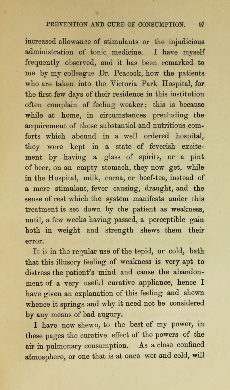 increased allowance of stimulants or the injudicious administration of tonic medicine. I have myself frequently observed, and it has been remarked to me by my colleague Dr. Peacock, how the patients who are taken into the Victoria Park Hospital, for the first few days of their residence in this institution often complain of feeling weaker; this is because while at home, in circumstances precluding the acquirement of those substantial and nutritious com- forts which abound in a well ordered hospital, they were kept in a state of feverish excite- ment by having a glass of spirits, or a pint of beer, on an empty stomach, they now get, while in the Hospital, milk, cocoa, or beef-tea, instead of a mere stimulant, fever causing, draught, and the sense of rest which the system manifests under this treatment is set down by the patient as weakness, until, a few weeks having passed, a perceptible gain both in weight and strength shews them their error. It is in the regular use of the tepid, or cold, bath that this illusory feeling of weakness is very apt to distress the patient's mind and cause the abandon- ment of a very useful curative appliance, hence I have given an explanation of this feeling and shewn whence it springs and why it need not be considered by any means of bad augury. I have now shewn, to the best of my power, in these pages the curative effect of the powers of the air in pulmonary consumption. As a close confined atmosphere, or one that is at once wet and cold, will