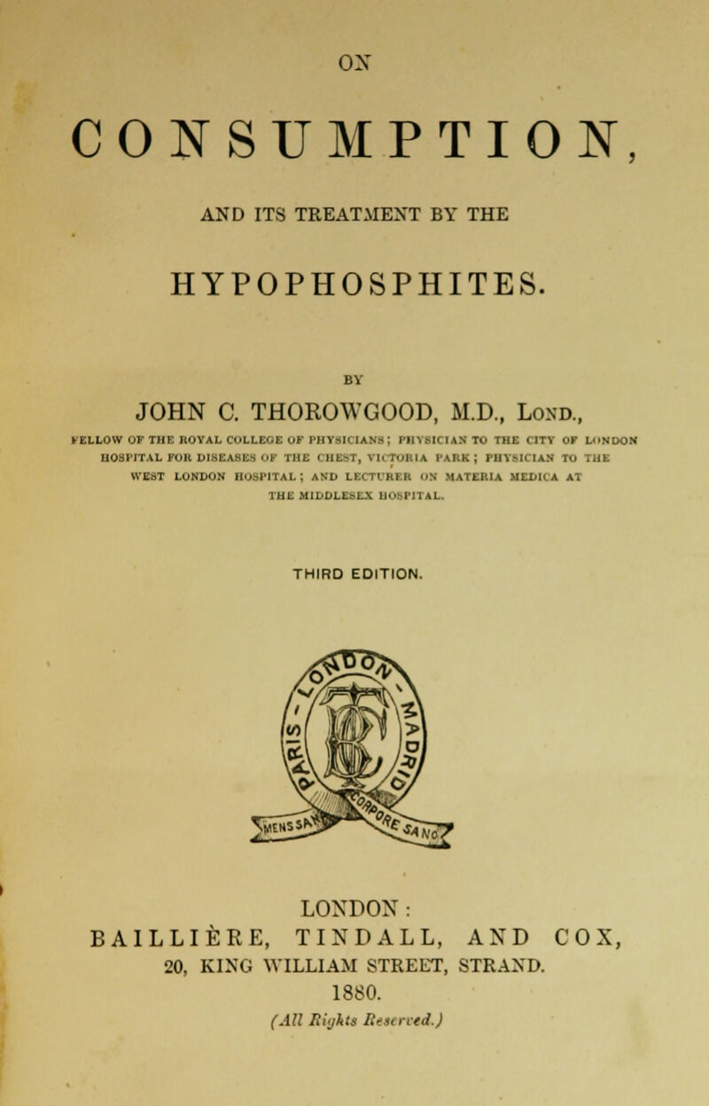 ox CONSUMPTION, AND ITS TREATMENT BY THE HYPOPHOSPHITES. JOHN C. THOROWGOOD, M.D., Loxd., FELLOW OF THE ROYAL COLLEGE OF PHYSICIANS; PinslCIANTO THE CITY OF LONDON HOSPITAL FOR DISEASES OK THE GHSBT, vn TMtIA PARK; PHYSICIAN TO THE WEST LONDON HOSPITAL ; AND LBCTUBBB ON MATERIA MEDICA AT THE MIDDLESEX UOsriTAL. THIRD EDITION. LONDON: BAILLIERE, TINDALL, AND COX, 20, KING WILLIAM STREET, STRAND. 1880. (All Biglits lieaentd.)