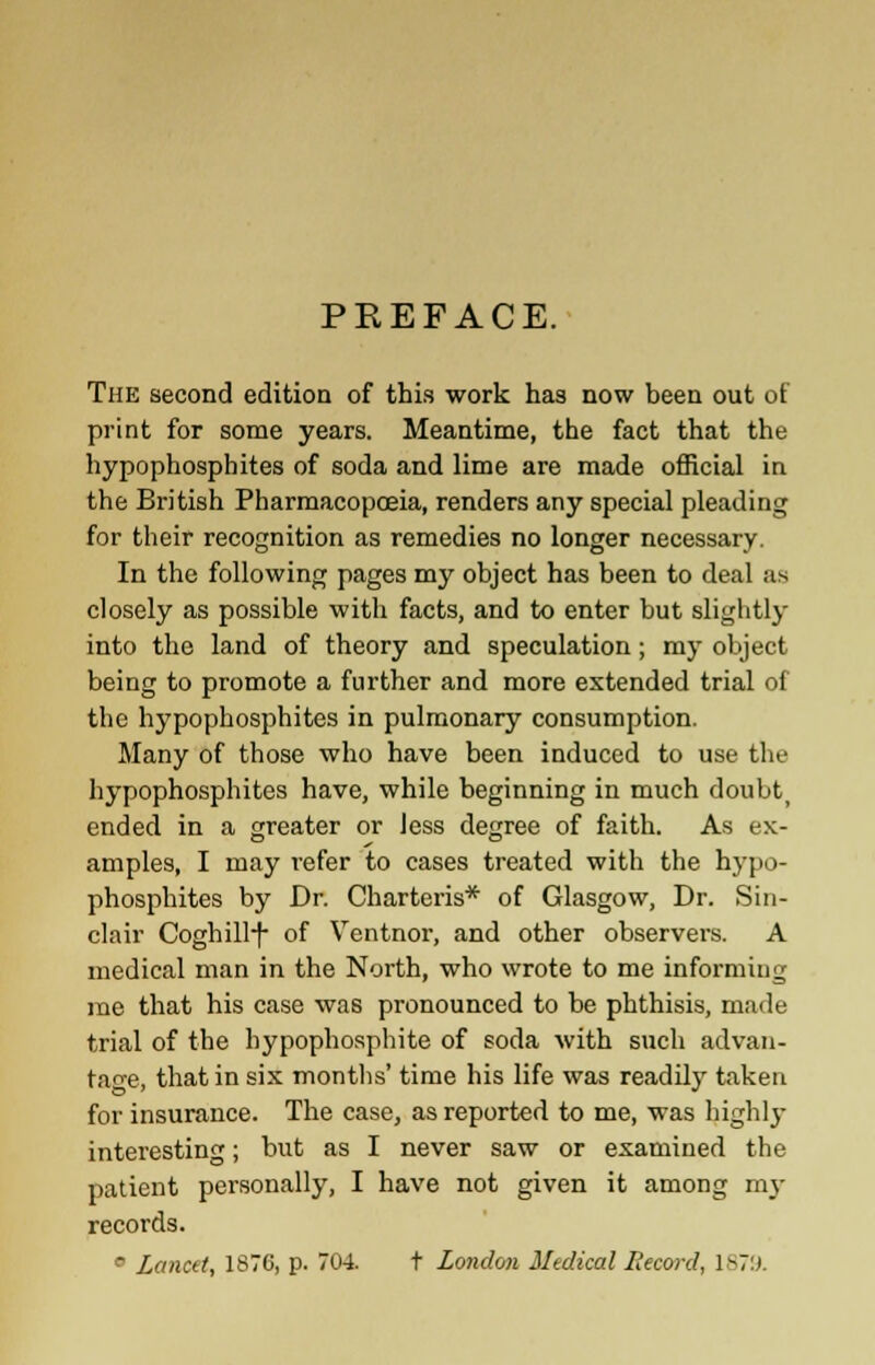 PREFACE. The second edition of this work has now been out of print for some years. Meantime, the fact that the hypophosphites of soda and lime are made official in the British Pharmacopoeia, renders any special pleading for their recognition as remedies no longer necessary. In the following pages my object has been to deal as closely as possible with facts, and to enter but slightly into the land of theory and speculation; my object being to promote a further and more extended trial of the hypophosphites in pulmonary consumption. Many of those who have been induced to use the hypophosphites have, while beginning in much doubt) ended in a greater or Jess degree of faith. As ex- amples, I may refer to cases treated with the hypo- phosphites by Dr. Charteris* of Glasgow, Dr. Sin- clair Coghill-f of Ventnor, and other observers. A medical man in the North, who wrote to me informing me that his case was pronounced to be phthisis, made trial of the hypophosphite of soda with such advan- tage, that in six months' time his life was readily taken for insurance. The case, as reported to me, was highly interesting; but as I never saw or examined the patient personally, I have not given it among my records. ° Lancet, 1876, p. 704. t London Medical Record, 1879