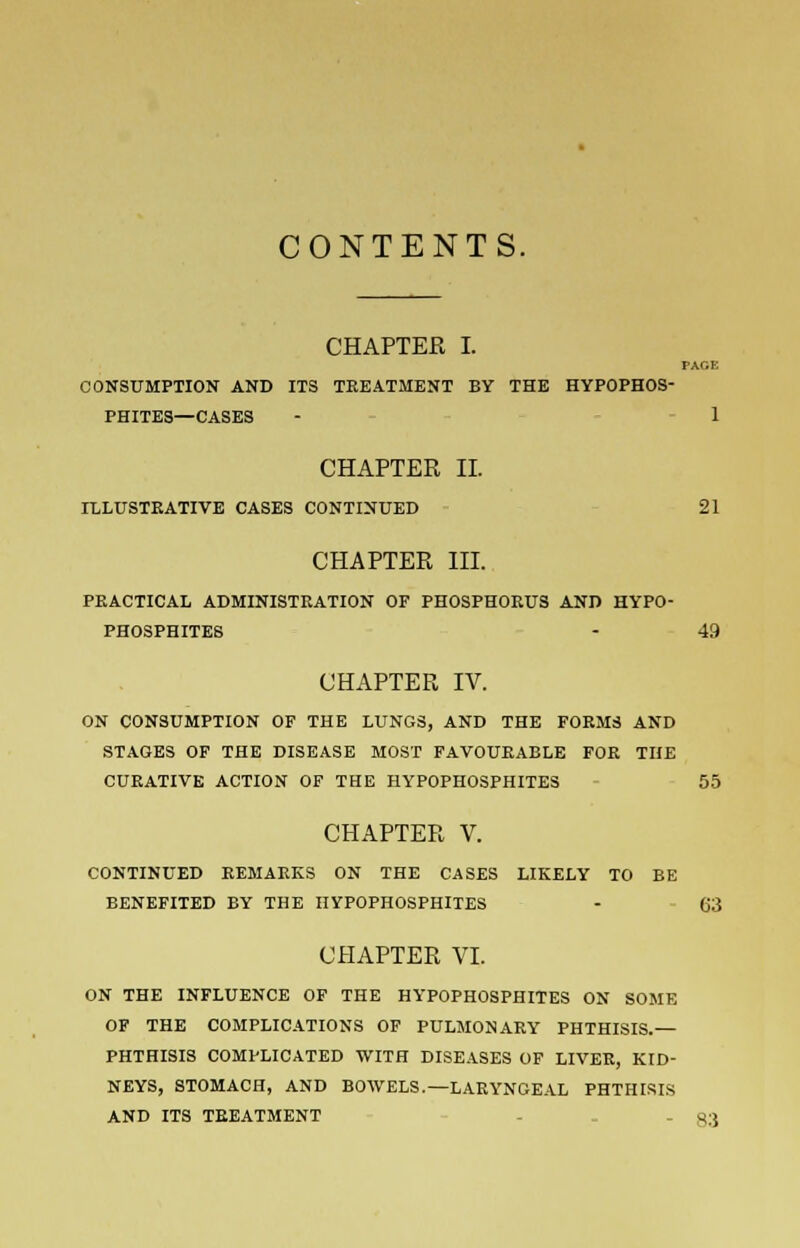 CONTENTS. CHAPTER I. PAGE CONSUMPTION AND ITS TREATMENT BY THE HYPOPHOS- PHITES—CASES - 1 CHAPTER II. ILLUSTRATIVE CASES CONTINUED 21 CHAPTER III. PRACTICAL ADMINISTRATION OF PHOSPHORUS AND HYPO- PHOSPHITES - 49 CHAPTER IV. ON CONSUMPTION OF THE LUNGS, AND THE FORMS AND STAGES OF THE DISEASE MOST FAVOURABLE FOR THE CURATIVE ACTION OF THE HYPOPHOSPHITES 55 CHAPTER V. CONTINUED REMARKS ON THE CASES LIKELY TO BE BENEFITED BY THE HYPOPHOSPHITES - 63 CHAPTER VI. ON THE INFLUENCE OF THE HYPOPHOSPHITES ON SOME OF THE COMPLICATIONS OF PULMONARY PHTHISIS.— PHTHISIS COMPLICATED WITH DISEASES OF LIVER, KID- NEYS, STOMACH, AND BOWELS.—LARYNGEAL PHTHISIS AND ITS TREATMENT - - gs