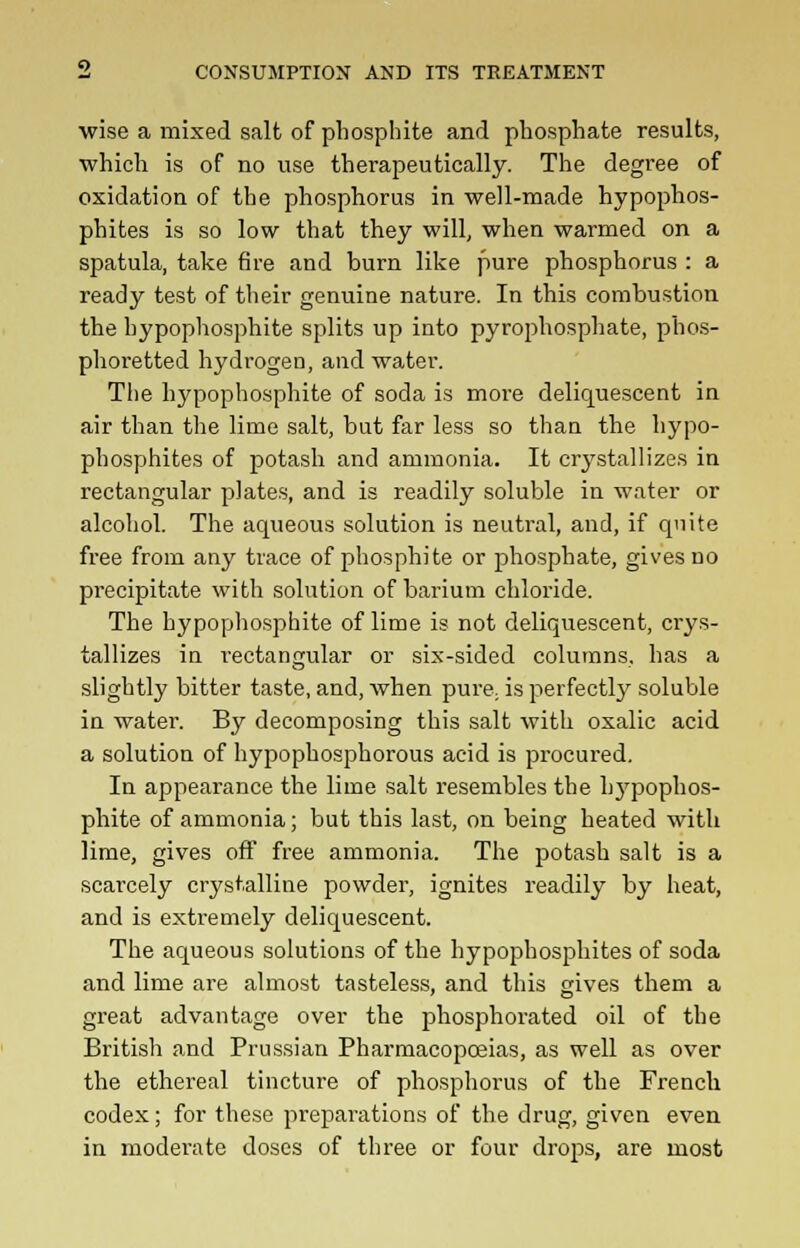 •wise a mixed salt of phosphite and phosphate results, which is of no use therapeutically. The degree of oxidation of the phosphorus in well-made hypophos- phites is so low that they will, when warmed on a spatula, take fire and burn like pure phosphorus : a ready test of their genuine nature. In this combustion the hypophosphite splits up into pyrophosphate, phos- phoretted hydrogen, and water. The hypophosphite of soda is more deliquescent in air than the lime salt, but far less so than the hypo- phosphites of potash and ammonia. It crystallizes in rectangular plates, and is readily soluble in water or alcohol. The aqueous solution is neutral, and, if quite free from any trace of phosphite or phosphate, gives no precipitate with solution of barium chloride. The hypophosphite of lime is not deliquescent, crys- tallizes in rectangular or six-sided columns, has a slightly bitter taste, and, when pure; is perfectly soluble in 'water. By decomposing this salt with oxalic acid a solution of hypophosphorous acid is procured. In appearance the lime salt resembles the hj'pophos- phite of ammonia; but this last, on being heated with lime, gives off free ammonia. The potash salt is a scarcely crystalline powder, ignites readily by heat, and is extremely deliquescent. The aqueous solutions of the hypophosphites of soda and lime are almost tasteless, and this gives them a great advantage over the phosphorated oil of the British and Prussian Pharmacopoeias, as well as over the ethereal tincture of phosphorus of the French codex; for these preparations of the drug, given even in moderate doses of three or four drops, are most