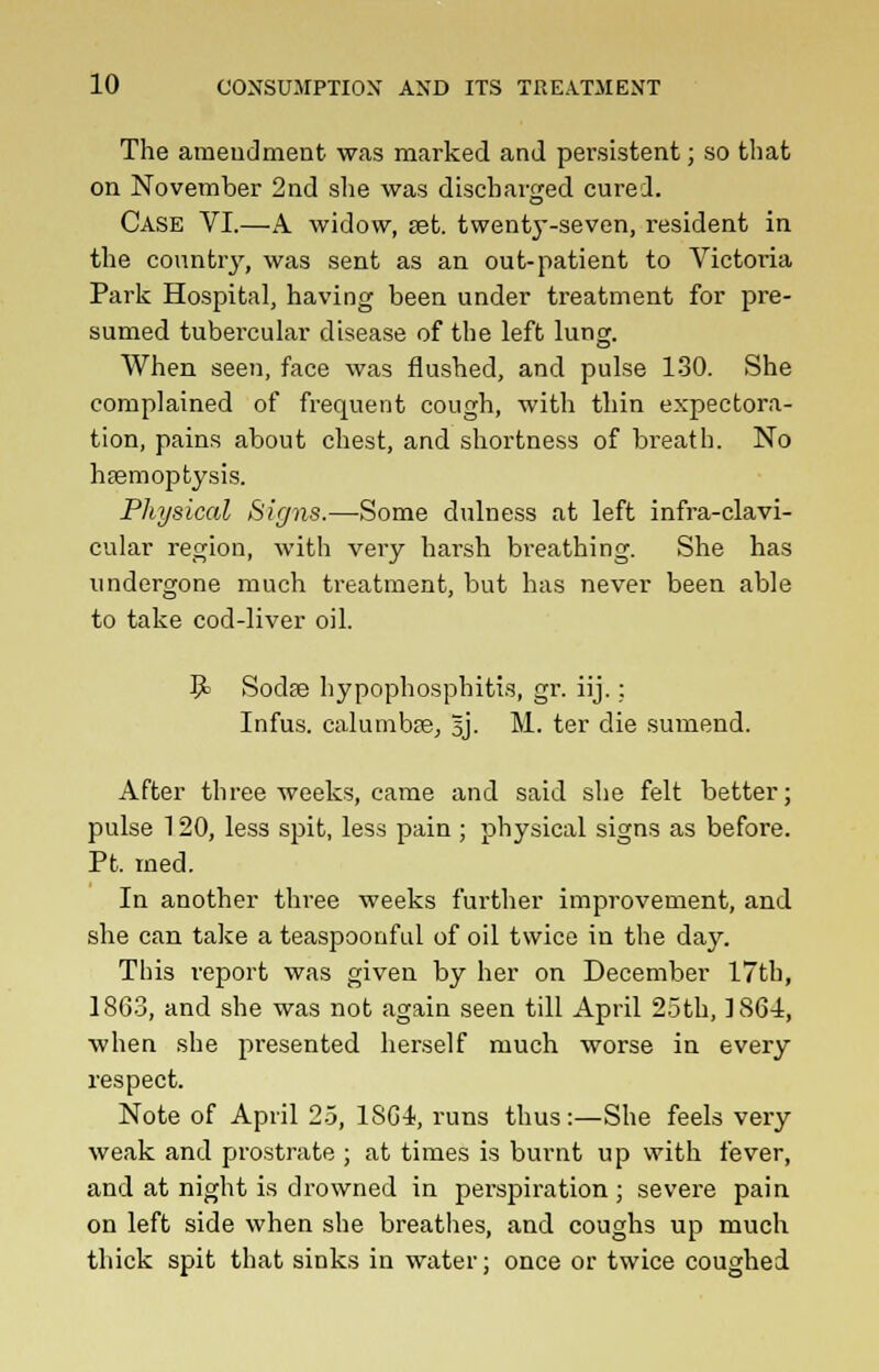 The amendment was marked and persistent; so that on November 2nd she was discharged cured. Case VI.—A widow, set. twenty-seven, resident in the country, was sent as an out-patient to Victoria Park Hospital, having been under treatment for pre- sumed tubercular disease of the left lung. When seen, face was flushed, and pulse 130. She complained of frequent cough, with thin expectora- tion, pains about chest, and shortness of breath. No haemoptysis. Physical Signs.—Some dulness at left infra-clavi- cular region, with very harsh breathing. She has undergone much treatment, but has never been able to take cod-liver oil. fy Soda? hypophosphiti.s, gr. iij.: Infus. calumba3, 5J. M. ter die sumend. After three weeks, came and said she felt better; pulse 120, less spit, less pain ; physical signs as before. PL med. In another three weeks further improvement, and she can take a teaspoonful of oil twice in the day. This report was given by her on December 17th, 1863, and she was not again seen till April 25th, 1864, when she presented herself much worse in every respect. Note of April 25, 18G4, runs thus:—She feels very weak and prostrate ; at times is burnt up with fever, and at night is drowned in perspiration ; severe pain on left side when she breathes, and coughs up much thick spit that sinks in water; once or twice coughed