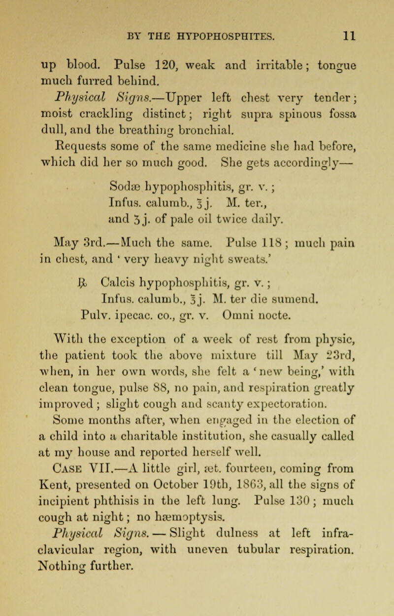 up blood. Pulse 120, weak and irritable; tongue much furred behind. Physical Signs.—Upper left chest very tender; moist crackling distinct; right supra spinous fossa dull, and the breathing bronchial. Reopjests some of the same medicine she had before, which did her so much good. She gets accordingly— SodiE hypophosphitis, gr. v. ; Infus. calumb., 5 j. M. ter., and 5 j- of pale oil twice daily. May 3rd.— Much the same. Pulse 118; much pain in chest, and ' very heavy night sweats.' JjL Calcis hypophosphitis, gr. v. ; Infus. calumb., 5j. M. ter die sumend. Pulv. ipecac, co., gr. v. Omni nocte. With the exception of a w-eek of rest from physic, the patient took the above mixture till May L>3rd, when, in her own words, she felt a 'new being,' with clean tongue, pulse 88, no pain, and respiration greatly improved ; slight cough and scanty expectoration. Some months after, when engaged in the election of a child into a charitable institution, she casually called at my house and reported herself well. Case VII.—A little girl, set. fourteen, coming from Kent, presented on October 19th, 18G3, all the signs of incipient phthisis in the left lung. Pulse 130; much cough at night; no haemoptysis. Physical Signs. — Slight dulness at left infra- clavicular region, with uneven tubular respiration. Nothing further.