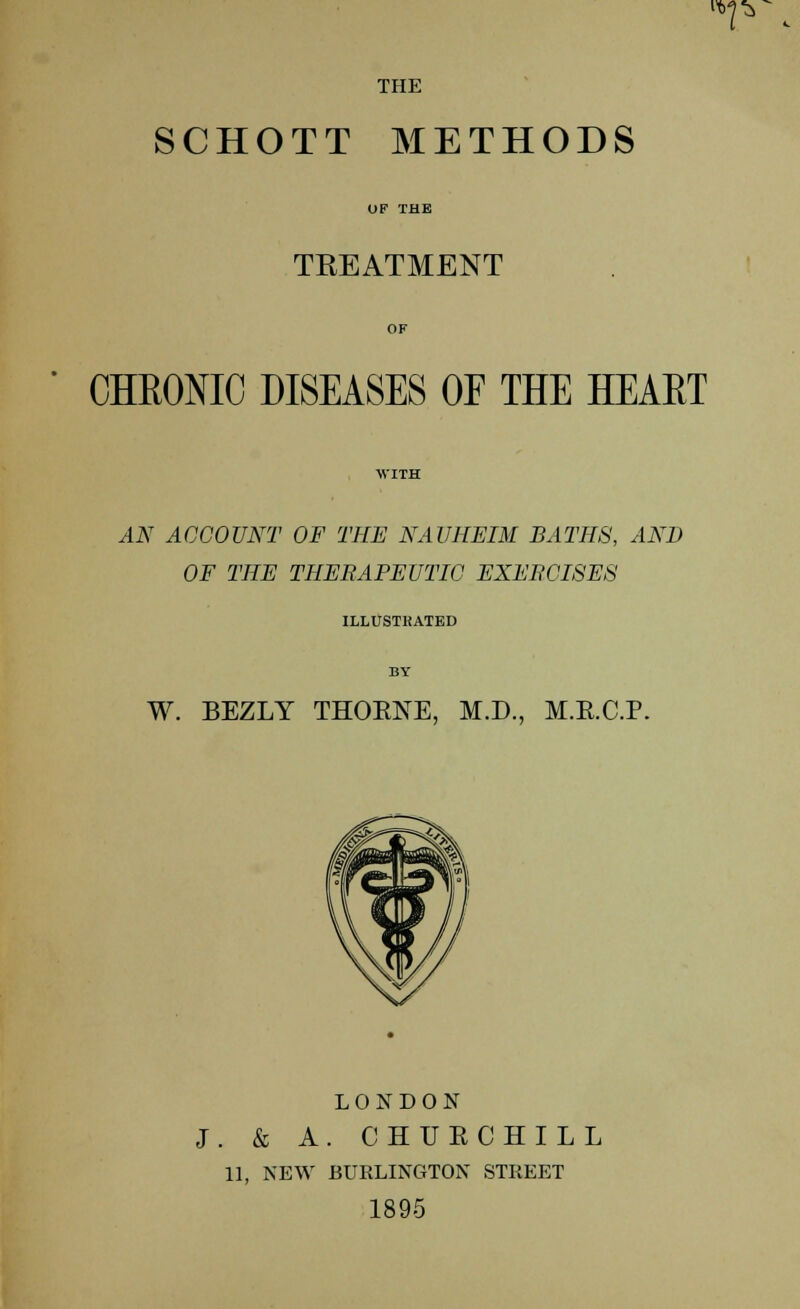 iVJ'j, THE SCHOTT METHODS TREATMENT CHRONIC DISEASES OF THE HEAET AN ACCOUNT OF THE NAUHEIM BATHS, AND OF THE THERAPEUTIC EXERCISES ILLUSTRATED W. BEZLY THOENE, M.D., M.E.C.P. LONDON J. & A. CHUKCHILL 11, NEW BURLINGTON STREET 1895