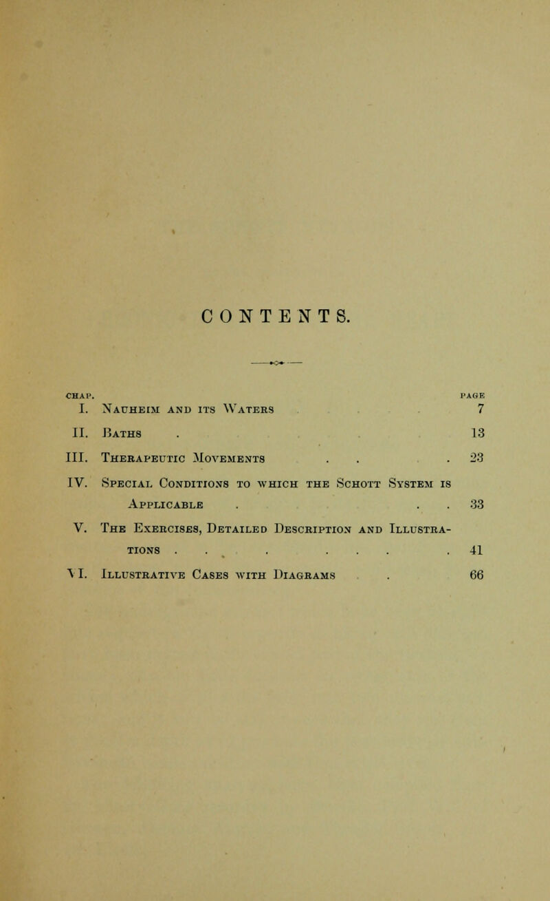 CONTENTS. CHAP. PAGE I. Nauheim and its Waters . . . 7 II. Baths . 13 III. Therapeutic Movements . . .23 IV. Special Conditions to which the Schott System is Applicable . 33 V. The Exercises, Detailed Description and Illustra- tions . . . ... .41 VI. Illustrative Cases with Diagrams . 66