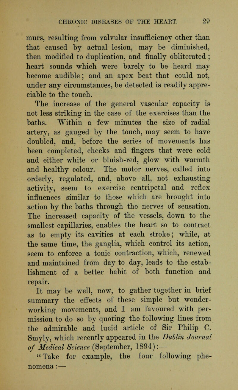 murs, resulting from valvular insufficiency other than that caused by actual lesion, may be diminished, then modified to duplication, and finally obliterated ; heart sounds which were barely to be heard may become audible; and an apex beat that could not, under any circumstances, be detected is readily appre- ciable to the touch. The increase of the general vascular capacity is not less striking in the case of the exercises than the baths. Within a few minutes the size of radial artery, as gauged by the touch, may seem to have doubled, and, before the series of movements has been completed, cheeks and fingers that were cold and either white or bluish-red, glow with warmth and healthy colour. The motor nerves, called into orderly, regulated, and, above all, not exhausting activity, seem to exercise centripetal and reflex influences similar to those which are brought into action by the baths through the nerves of sensation. The increased capacity of the vessels, down to the smallest capillaries, enables the heart so to contract as to empty its cavities at each stroke; while, at the same time, the ganglia, which control its action, seem to enforce a tonic contraction, which, renewed and maintained from day to day, leads to the estab- lishment of a better habit of both function and repair. It may be well, now, to gather together in brief summary the effects of these simple but wonder- working movements, and I am favoured with per- mission to do so by quoting the following lines from the admirable and lucid article of Sir Philip C. Smyly, which recently appeared in the Dublin Journal of Medical Science (September, 1894):— Take for example, the four following phe- nomena : —