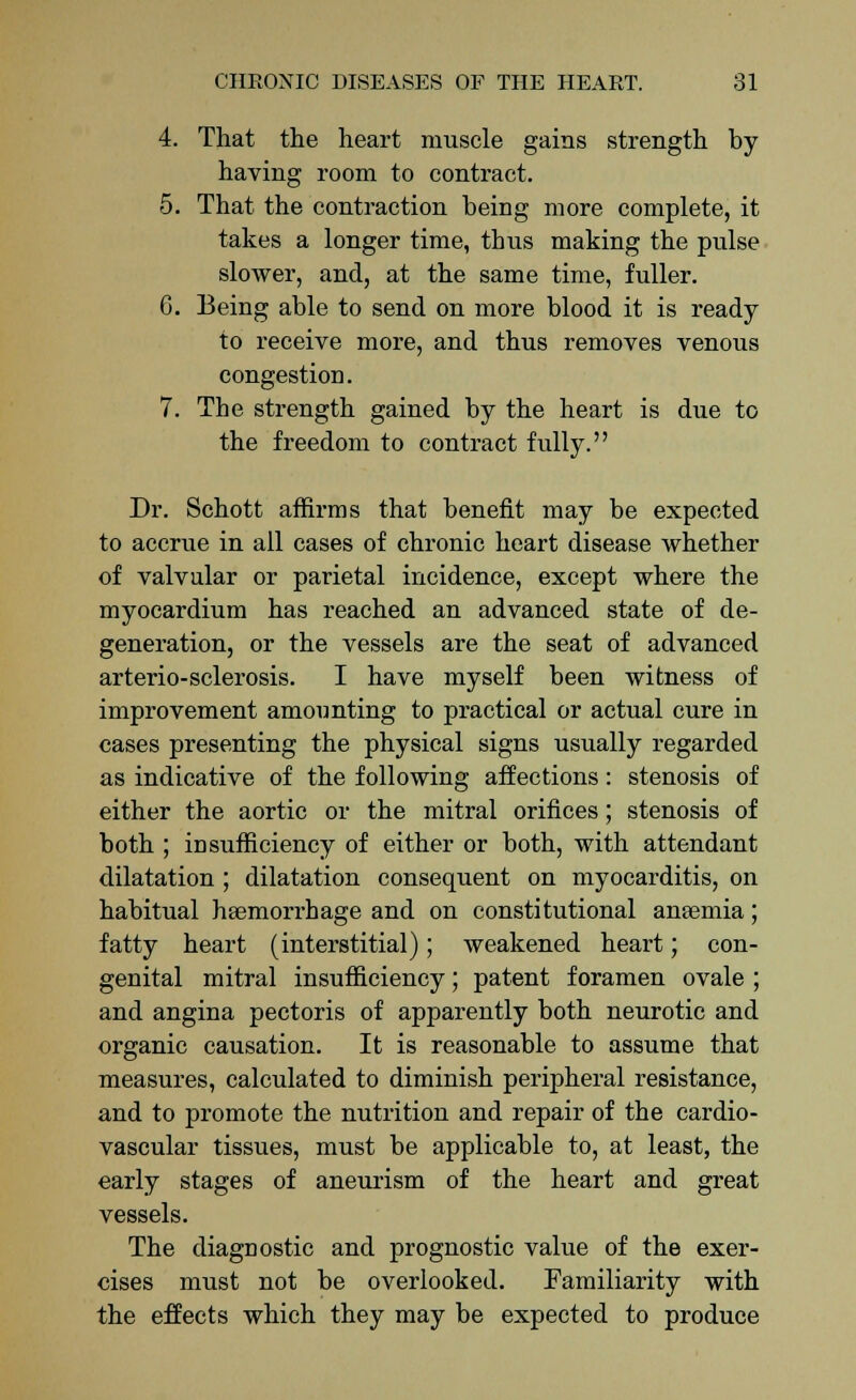 4. That the heart muscle gains strength by having room to contract. 5. That the contraction being more complete, it takes a longer time, thus making the pulse slower, and, at the same time, fuller. G. Being able to send on more blood it is ready to receive more, and thus removes venous congestion. 7. The strength gained by the heart is due to the freedom to contract fully. Dr. Schott affirms that benefit may be expected to accrue in all cases of chronic heart disease whether of valvular or parietal incidence, except where the myocardium has reached an advanced state of de- generation, or the vessels are the seat of advanced arterio-sclerosis. I have myself been witness of improvement amounting to practical or actual cure in cases presenting the physical signs usually regarded as indicative of the following affections: stenosis of either the aortic or the mitral orifices; stenosis of both ; insufficiency of either or both, with attendant dilatation ; dilatation consequent on myocarditis, on habitual haemorrhage and on constitutional anaemia; fatty heart (interstitial); weakened heart; con- genital mitral insufficiency; patent foramen ovale ; and angina pectoris of apparently both neurotic and organic causation. It is reasonable to assume that measures, calculated to diminish peripheral resistance, and to promote the nutrition and repair of the cardio- vascular tissues, must be applicable to, at least, the early stages of aneurism of the heart and great vessels. The diagnostic and prognostic value of the exer- cises must not be overlooked. Familiarity with the effects which they may be expected to produce