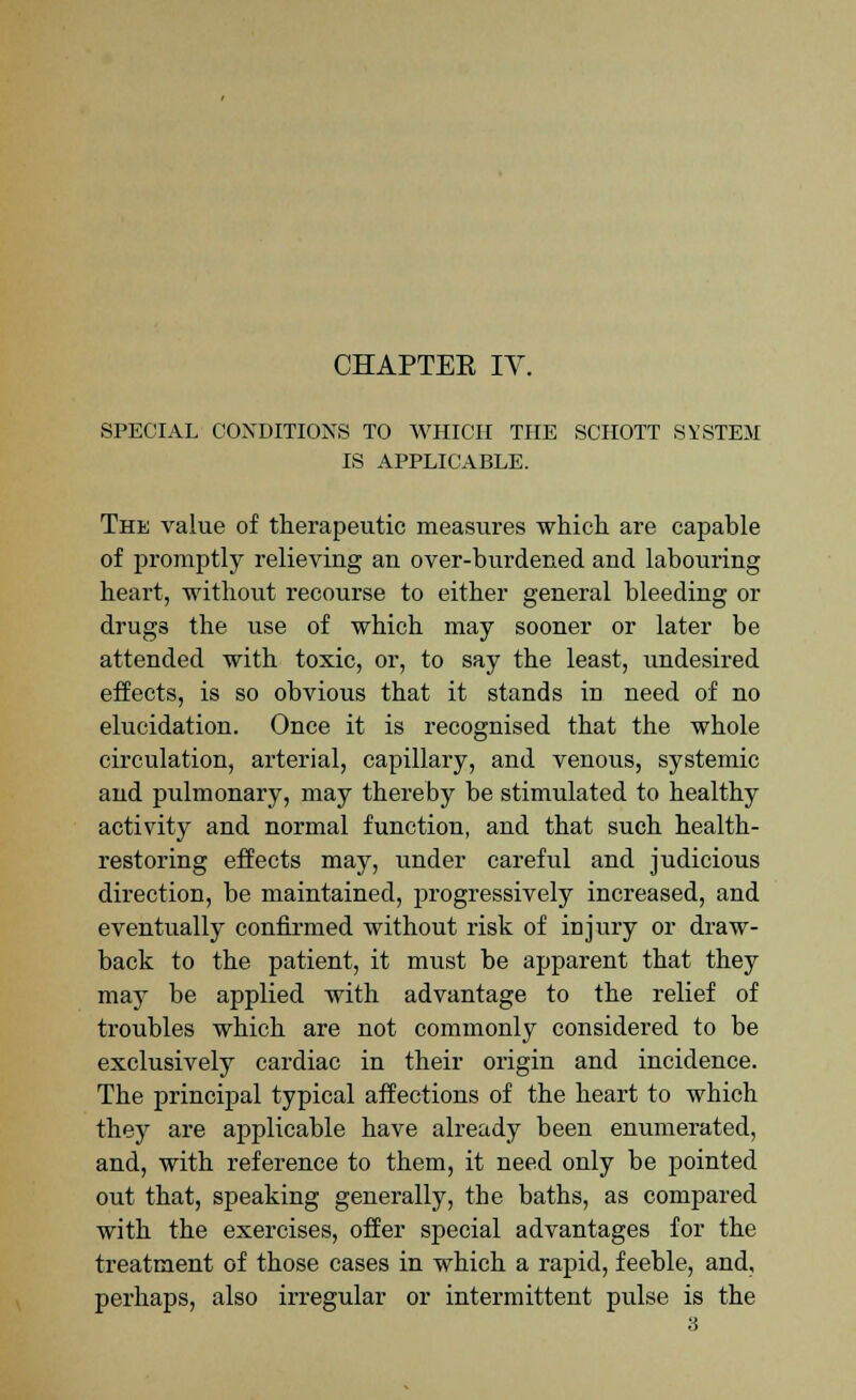 CHAPTEE IV. SPECIAL CONDITIONS TO WHICH THE SCHOTT SYSTEM IS APPLICABLE. The value of therapeutic measures which are capable of promptly relieving an over-burdened and labouring heart, without recourse to either general bleeding or drug3 the use of which may sooner or later be attended with toxic, or, to say the least, imdesired effects, is so obvious that it stands in need of no elucidation. Once it is recognised that the whole circulation, arterial, capillary, and venous, systemic and pulmonary, may thereby be stimulated to healthy activity and normal function, and that such health- restoring effects may, under careful and judicious direction, be maintained, progressively increased, and eventually confirmed without risk of injury or draw- back to the patient, it must be apparent that they maj7 be applied with advantage to the relief of troubles which are not commonly considered to be exclusively cardiac in their origin and incidence. The principal typical affections of the heart to which they are applicable have already been enumerated, and, with reference to them, it need only be pointed out that, speaking generally, the batbs, as compared with the exercises, offer special advantages for the treatment of those cases in which a rapid, feeble, and, perhaps, also irregular or intermittent pulse is the