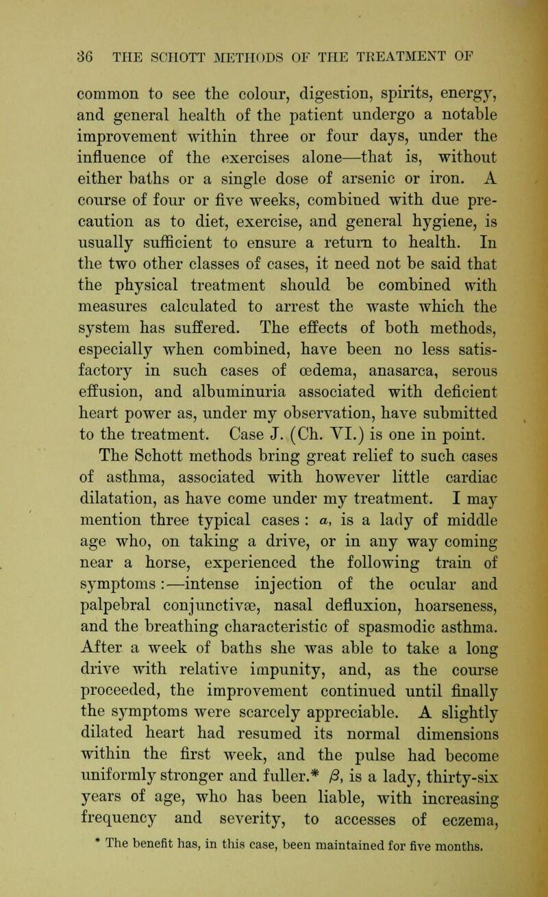 common to see the colour, digestion, spirits, energy, and general health of the patient undergo a notable improvement within three or four days, under the influence of the exercises alone—that is, without either baths or a single dose of arsenic or iron. A course of four or five weeks, combined with due pre- caution as to diet, exercise, and general hygiene, is usually sufficient to ensure a return to health. In the two other classes of cases, it need not be said that the physical treatment should be combined with measures calculated to arrest the waste which the system has suffered. The effects of both methods, especially when combined, have been no less satis- factory in such cases of oedema, anasarca, serous effusion, and albuminuria associated with deficient heart power as, under my observation, have submitted to the treatment. Case J. (Ch. VI.) is one in point. The Schott methods bring great relief to such cases of asthma, associated with however little cardiac dilatation, as have come under my treatment. I may mention three typical cases : a, is a lady of middle age who, on taking a drive, or in any way coming near a horse, experienced the following train of symptoms:—intense injection of the ocular and palpebral conjunctivas, nasal defluxion, hoarseness, and the breathing characteristic of spasmodic asthma. After a week of baths she was able to take a long drive with relative impunity, and, as the course proceeded, the improvement continued until finally the symptoms were scarcely appreciable. A slightly dilated heart had resumed its normal dimensions within the first week, and the pulse had become uniformly stronger and fuller.* /3, is a lady, thirty-six years of age, who has been liable, with increasing- frequency and severity, to accesses of eczema, * The benefit has, in this case, been maintained for five months.