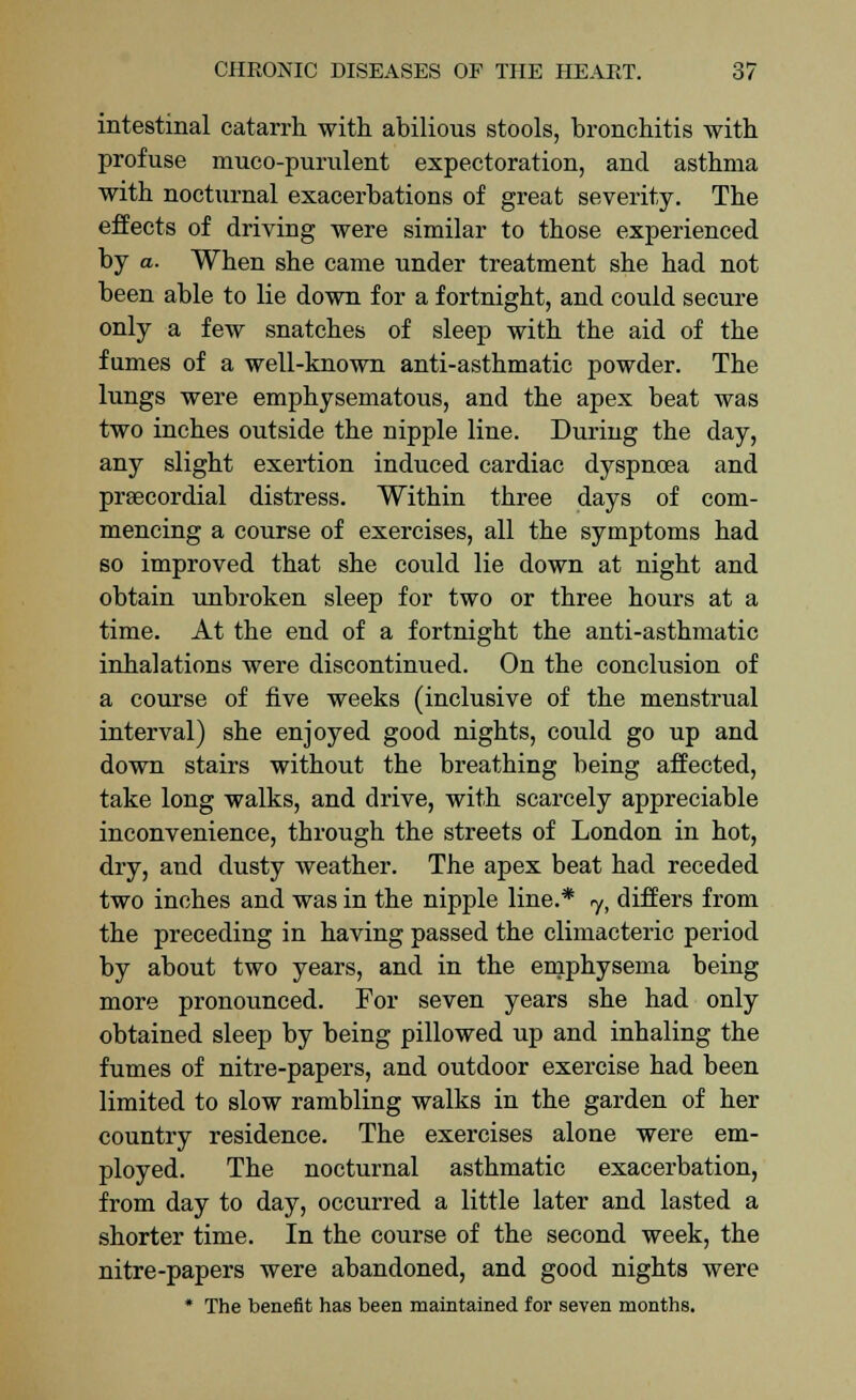 intestinal catarrh with abilious stools, bronchitis with profuse muco-purulent expectoration, and asthma with nocturnal exacerbations of great severity. The effects of driving were similar to those experienced by a. When she came under treatment she had not been able to lie down for a fortnight, and could secure only a few snatches of sleep with the aid of the fumes of a well-known anti-asthmatic powder. The lungs were emphysematous, and the apex beat was two inches outside the nipple line. During the day, any slight exertion induced cardiac dyspnoea and prsecordial distress. Within three days of com- mencing a course of exercises, all the symptoms had so improved that she could lie down at night and obtain unbroken sleep for two or three hours at a time. At the end of a fortnight the anti-asthmatic inhalations were discontinued. On the conclusion of a course of five weeks (inclusive of the menstrual interval) she enjoyed good nights, could go up and down stairs without the breathing being affected, take long walks, and drive, with scarcely appreciable inconvenience, through the streets of London in hot, dry, and dusty weather. The apex beat had receded two inches and was in the nipple line.* 7, differs from the preceding in having passed the climacteric period by about two years, and in the emphysema being more pronounced. For seven years she had only obtained sleep by being pillowed up and inhaling the fumes of nitre-papers, and outdoor exercise had been limited to slow rambling walks in the garden of her country residence. The exercises alone were em- ployed. The nocturnal asthmatic exacerbation, from day to day, occurred a little later and lasted a shorter time. In the course of the second week, the nitre-papers were abandoned, and good nights were