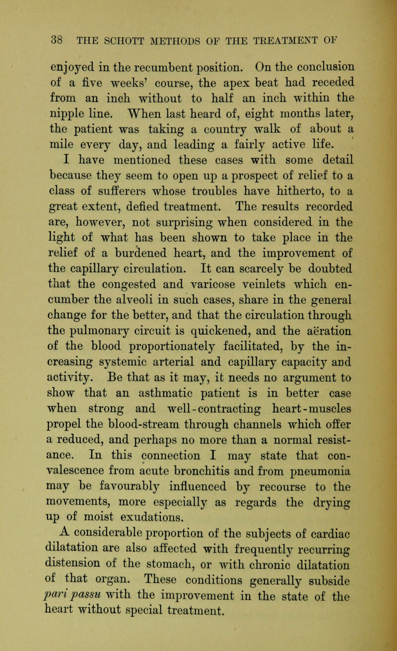 enjoyed in the recumbent position. On the conclusion of a five weeks' course, the apex beat had receded from an inch without to half an inch within the nipple line. When last heard of, eight months later, the patient was taking a country walk of about a mile every day, and leading a fairly active life. I have mentioned these cases with some detail because they seem to open up a prospect of relief to a class of sufferers whose troubles have hitherto, to a great extent, defied treatment. The results recorded are, however, not surprising, when considered in the light of what has been shown to take place in the relief of a burdened heart, and the improvement of the capillary circulation. It can scarcely be doubted that the congested and varicose veinlets which en- cumber the alveoli in such cases, share in the general change for the better, and that the circulation through the pulmonary circuit is quickened, and the aeration of the blood proportionately facilitated, by the in- creasing systemic arterial and capillary capacity and activity. Be that as it may, it needs no argument to show that an asthmatic patient is in better case when strong and well - contracting heart - muscles propel the blood-stream through channels which offer a reduced, and perhaps no more than a normal resist- ance. In this connection I may state that con- valescence from acute bronchitis and from pneumonia may be favourably influenced by recourse to the movements, more especially as regards the drying up of moist exudations. A considerable proportion of the subjects of cardiac dilatation are also affected with frequently recurring distension of the stomach, or with chronic dilatation of that organ. These conditions generally subside pari passu with the improvement in the state of the heart without special treatment.