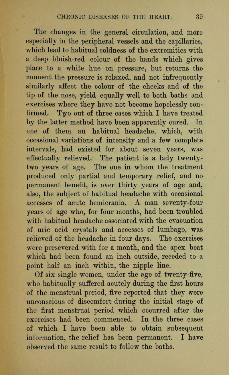 The changes in the general circulation, and more especially in the peripheral vessels and the capillaries, which lead to habitual coldness of the extremities with a deep bluish-red colour of the hands which gives place to a white hue on pressure, but returns the moment the pressure is relaxed, and not infrequently similarly affect the colour of the cheeks and of the tip of the nose, yield equally well to both batbs and exercises where they have not become hopelessly con- firmed. Two out of three cases which I have treated by the latter method have been apparently cured. In one of them an habitual headache, which, with occasional variations of intensity and a few complete intervals, had existed for about seven years, was effectually relieved. The patient is a lady twenty- two years of age. The one in whom the treatment produced only partial and temporary relief, and no permanent benefit, is over thirty years of age and, also, the subject of habitual headache with occasional accesses of acute hemicrania. A man seventy-four years of age who, for four months, had been troubled with habitual headache associated with the evacuation of uric acid crystals and accesses of lumbago, was relieved of the headache in four days. The exercises were persevered with for a month, and the apex beat which had been found an inch outside, receded to a point half an inch within, the nipple line. Of six single women, under the age of twenty-five, who habitually suffered acutely during the first hours of the menstrual period, five reported that they were unconscious of discomfort during the initial stage of the first menstrual period which occurred after the exercises had been commenced. In the three cases of which I have been able to obtain subsequent information, the relief has been permanent. I have observed the same result to follow the baths.