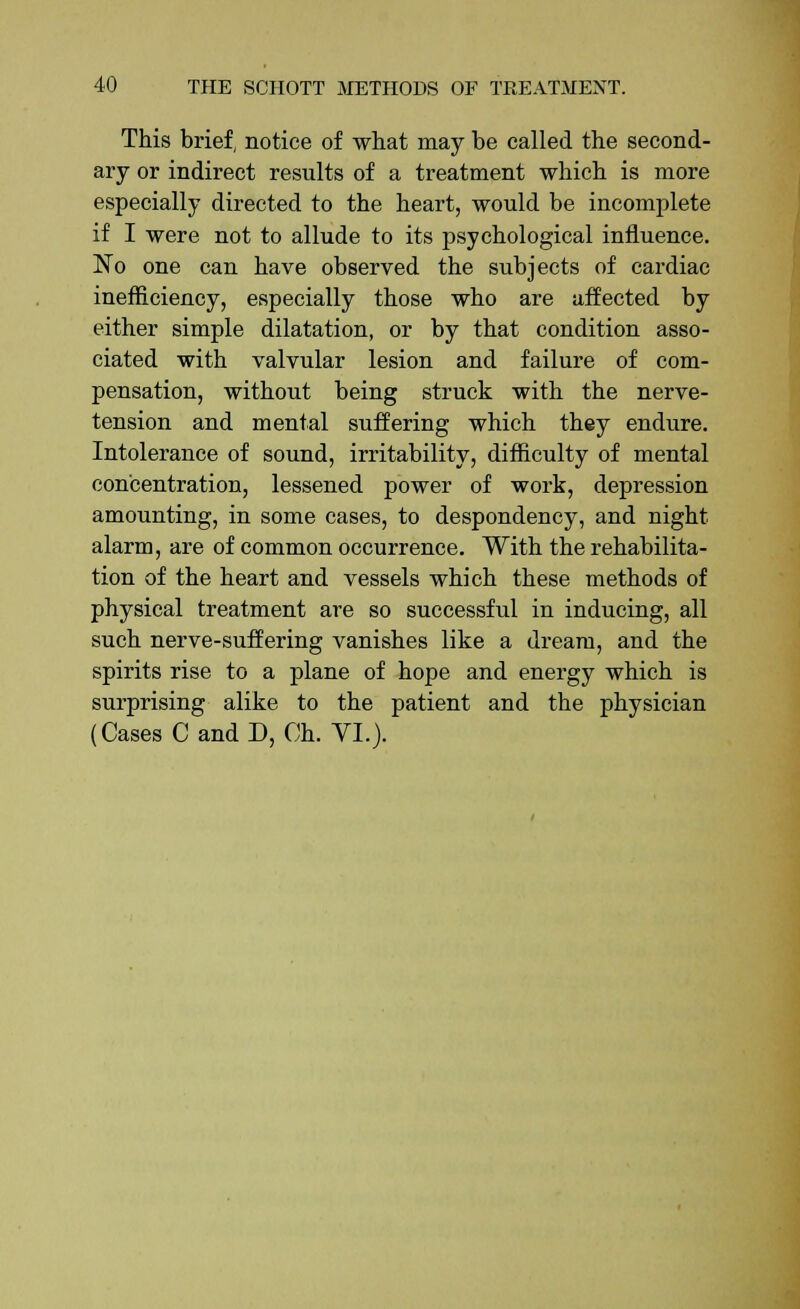 This brief, notice of what may be called the second- ary or indirect results of a treatment which is more especially directed to the heart, would be incomplete if I were not to allude to its psychological influence. No one can have observed the subjects of cardiac inefficiency, especially those who are affected by either simple dilatation, or by that condition asso- ciated with valvular lesion and failure of com- pensation, without being struck with the nerve- tension and mental suffering which they endure. Intolerance of sound, irritability, difficulty of mental concentration, lessened power of work, depression amounting, in some cases, to despondency, and night alarm, are of common occurrence. With the rehabilita- tion of the heart and vessels which these methods of physical treatment are so successful in inducing, all such nerve-suffering vanishes like a dream, and the spirits rise to a plane of hope and energy which is surprising alike to the patient and the physician (Cases C and D, Ch. VI.).