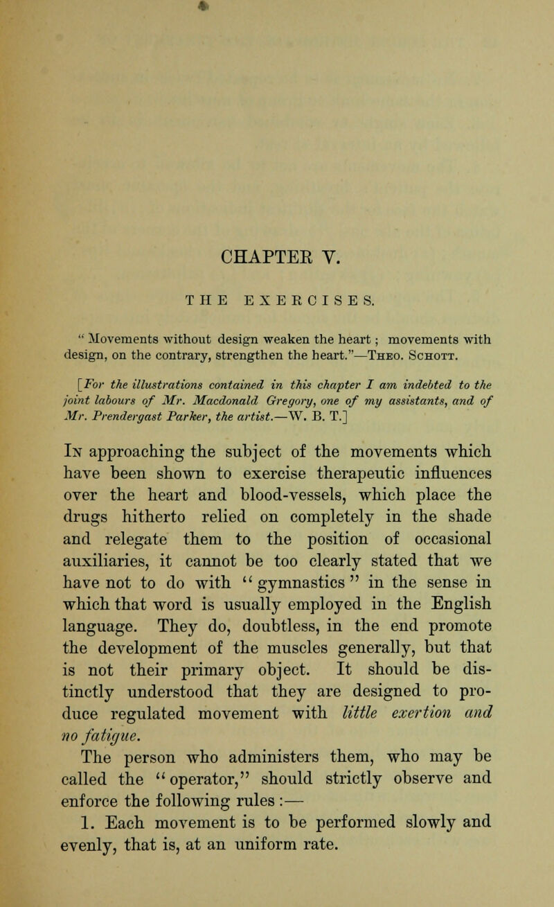 CHAPTEE V. THE EXERCISES.  Movements without design weaken the heart; movements with design, on the contrary, strengthen the heart.—Thbo. Schott. [For the illustrations contained in this chapter I am indebted to the joint labours of Mr. Macdonald Gregory, one of my assistants, and of Mr. Prendergast Parker, the artist.—W. B. T.] In approaching the subject of the movements which have been shown to exercise therapeutic influences over the heart and blood-vessels, which place the drugs hitherto relied on completely in the shade and relegate them to the position of occasional auxiliaries, it cannot be too clearly stated that we have not to do with gymnastics in the sense in which that word is usually employed in the English language. They do, doubtless, in the end promote the development of the muscles generally, but that is not their primary object. It should be dis- tinctly understood that they are designed to pro- duce regulated movement with little exertion and no fatigue. The person who administers them, who may be called the operator, should strictly observe and enforce the following rules :— 1. Each movement is to be performed slowly and evenly, that is, at an uniform rate.
