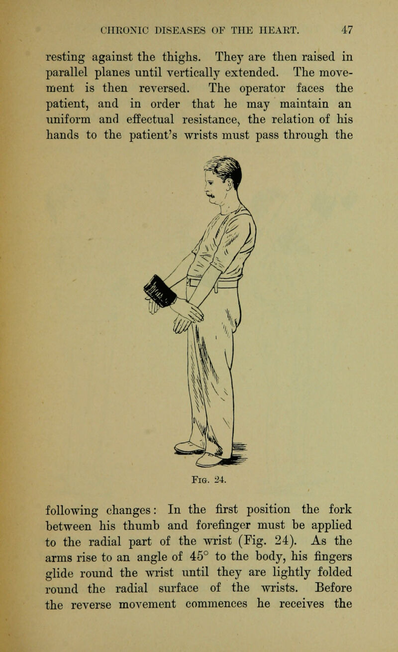 resting against the thighs. They are then raised in parallel planes until vertically extended. The move- ment is then reversed. The operator faces the patient, and in order that he may maintain an uniform and effectual resistance, the relation of his hands to the patient's wrists must pass through the Fig. 24. following changes: In the first position the fork between his thumb and forefinger must be applied to the radial part of the wrist (Fig. 24). As the arms rise to an angle of 45° to the body, his fingers glide round the wrist until they are lightly folded round the radial surface of the wrists. Before the reverse movement commences he receives the
