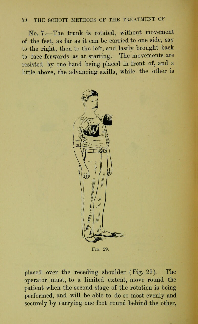 No. 7.—The trunk is rotated, without movement of the feet, as far as it can be carried to one side, say to the right, then to the left, and lastly brought back to face forwards as at starting. The movements are resisted by one hand being placed in front of, and a little above, the advancing axilla, while the other is Fig. 29. placed over the receding shoulder (Fig. 29). The operator must, to a limited extent, move round the patient when the second stage of the rotation is being performed, and will be able to do so most evenly and securely by carrying one foot round behind the other,