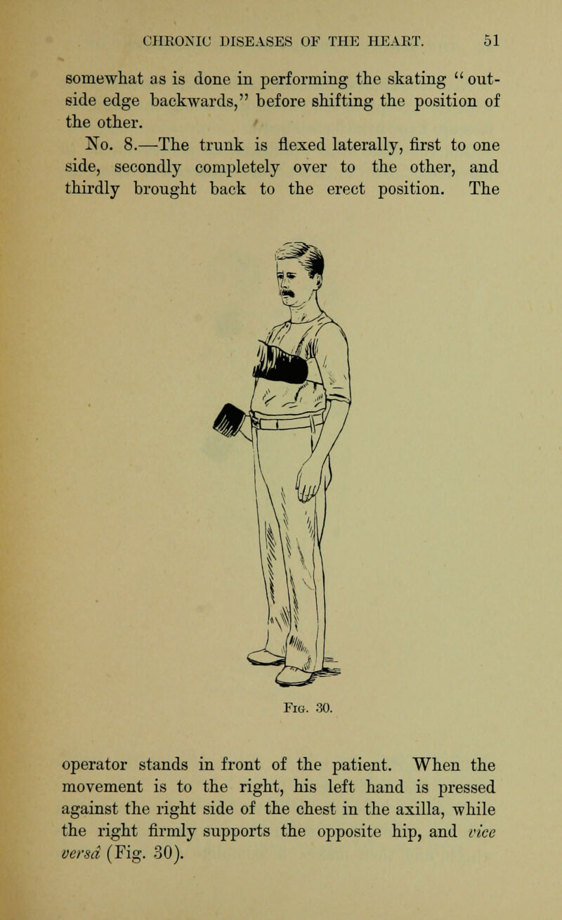 somewhat as is done in performing the skating out- side edge backwards, before shifting the position of the other. No. 8.—The trunk is flexed laterally, first to one side, secondly completely over to the other, and thirdly brought back to the erect position. The Fig. 30. operator stands in front of the patient. When the movement is to the right, his left hand is pressed against the right side of the chest in the axilla, while the right firmly supports the opposite hip, and vice versa (Fig. 30).