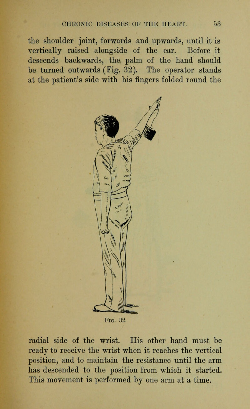 the shoulder joint, forwards and upwards, until it is vertically raised alongside of the ear. Before it descends backwards, the palm of the hand should be turned outwards (Fig. 32). The operator stands at the patient's side with his fingers folded round the Fig. 32. radial side of the wrist. His other hand must be ready to receive the wrist when it reaches the vertical position, and to maintain the resistance until the arm has descended to the position from which it started. This movement is performed by one arm at a time.