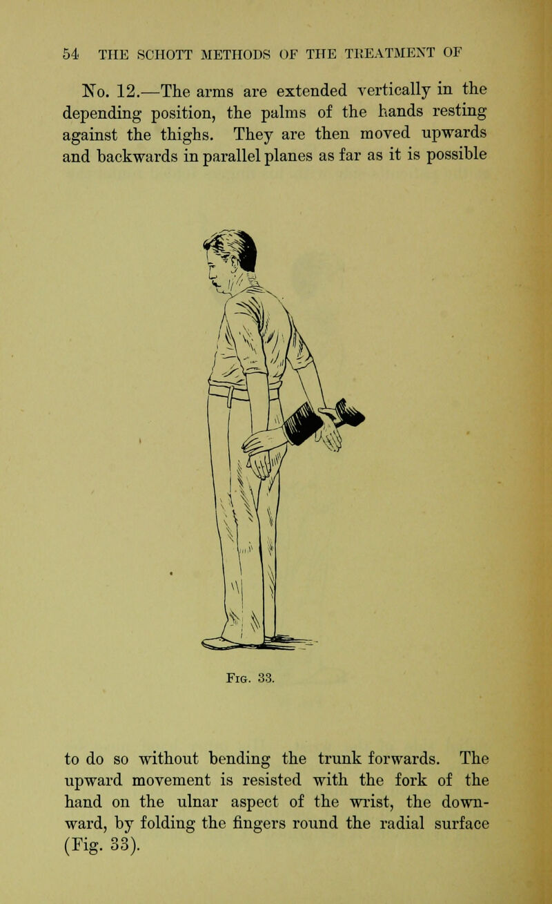 No. 12.—The arms are extended vertically in the depending position, the palms of the hands resting against the thighs. They are then moved upwards and backwards in parallel planes as far as it is possible Fig. 33. to do so without bending the trunk forwards. The upward movement is resisted with the fork of the hand on the ulnar aspect of the wrist, the down- ward, by folding the fingers round the radial surface