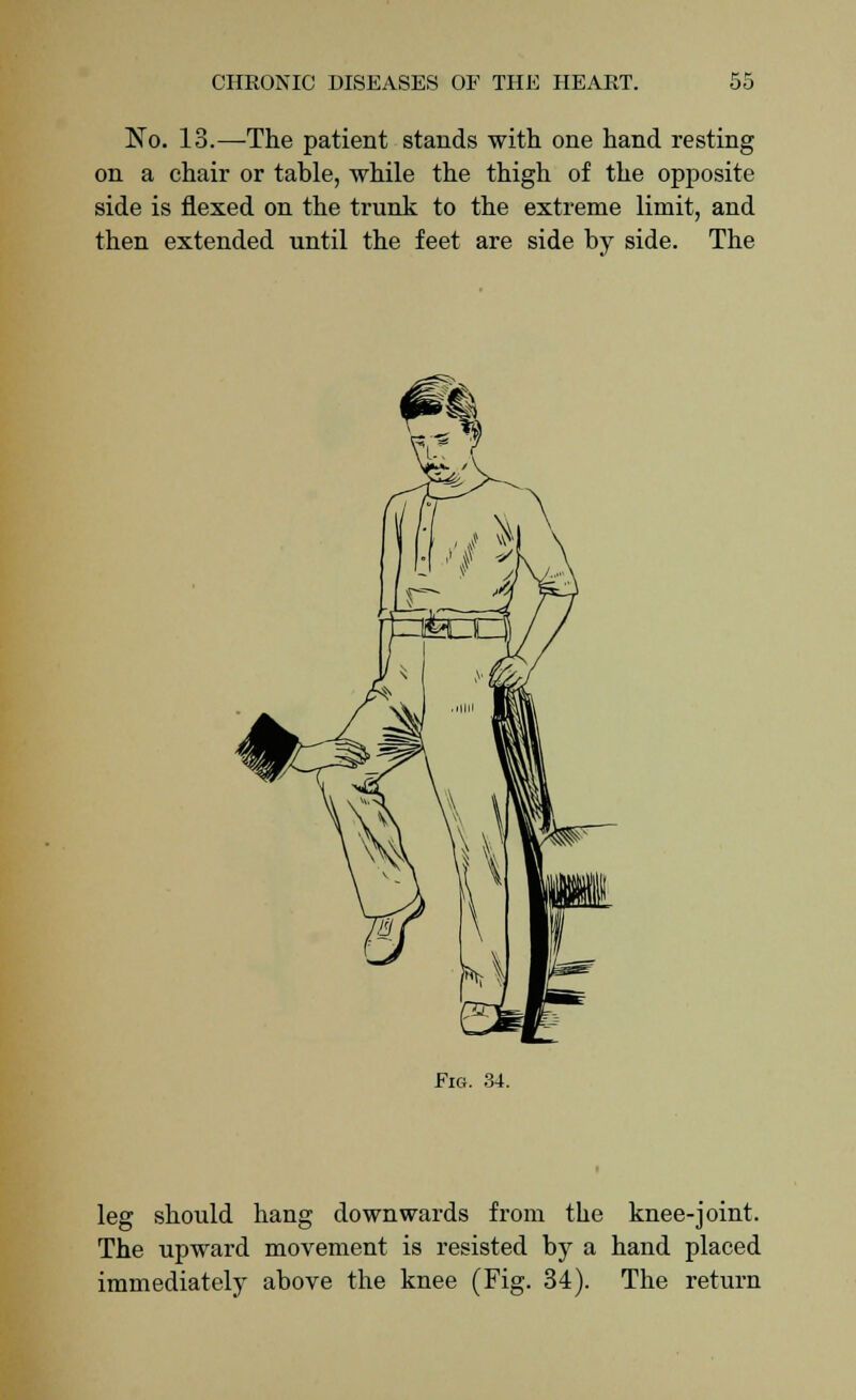 No. 13.—The patient stands with one hand resting on a chair or table, while the thigh of the opposite side is flexed on the trunk to the extreme limit, and then extended until the feet are side by side. The Fig. 34. leg should hang downwards from the knee-joint. The upward movement is resisted by a hand placed