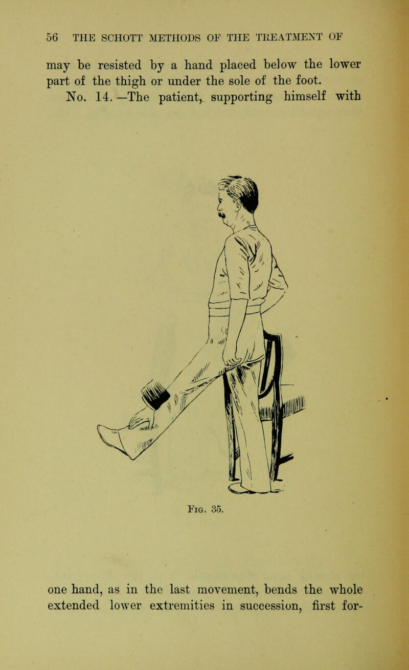 may be resisted by a hand placed below the lower part of the thigh or under the sole of the foot. No. 14. —The patient, supporting himself with Fm. 35. one hand, as in the last movement, bends the whole extended lower extremities in succession, first for-