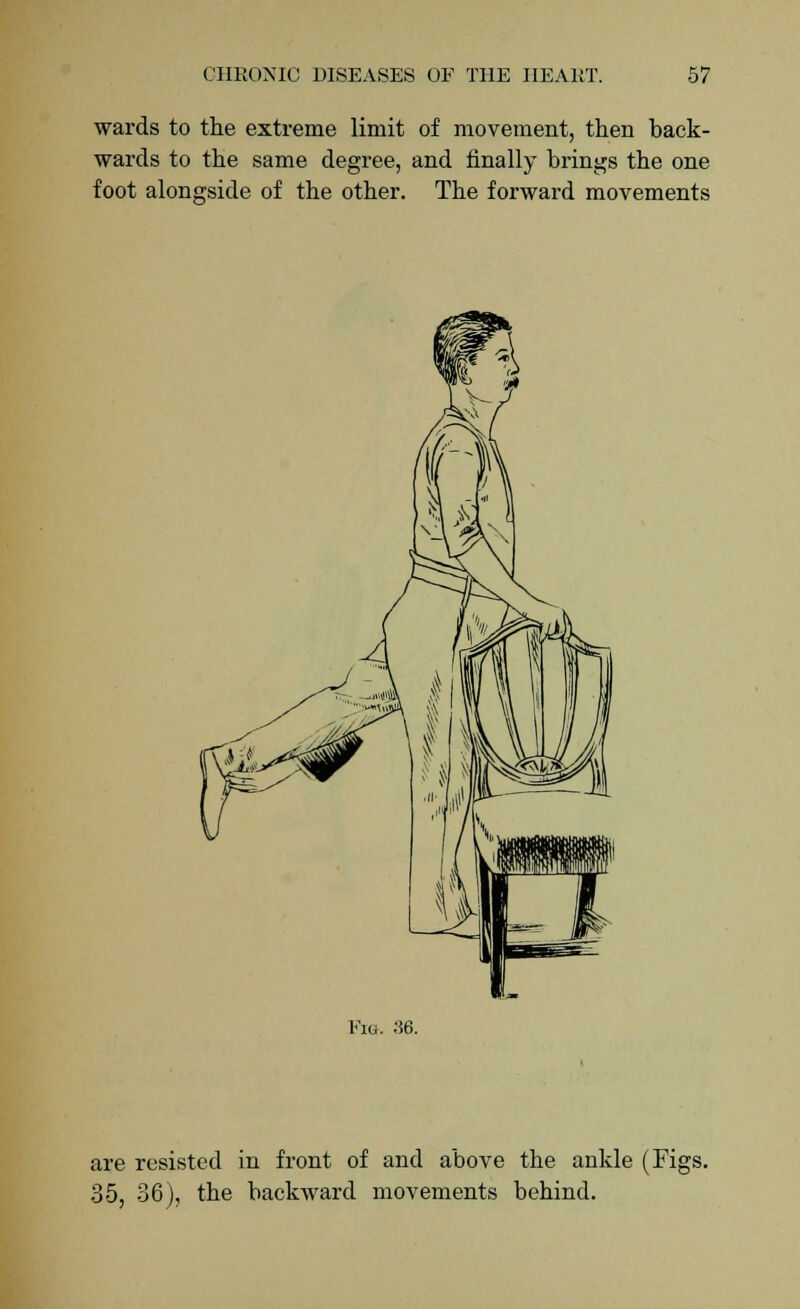 wards to the extreme limit of movement, then back- wards to the same degree, and finally brings the one foot alongside of the other. The forward movements Fig. ;56. are resisted in front of and above the ankle (Figs. 35, 36), the backward movements behind.