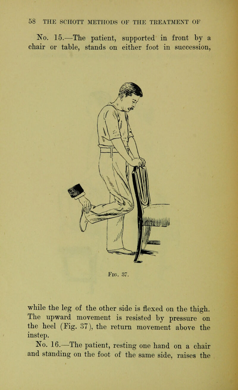 No. 15.—The patient, supported in front by a chair or table, stands on either foot in succession, Fig. 37. while the leg of the other side is flexed on the thigh. The upward movement is resisted by pressure on the heel (Fig. 37), the return movement above the instep. No. 16.—The patient, resting one hand on a chair and standing on the foot of the same side, raises the