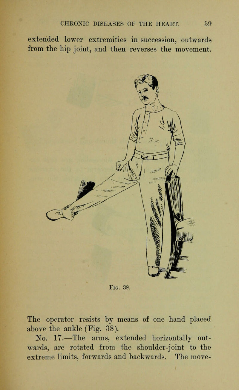extended lower extremities in succession, outwards from the hip joint, and then reverses the movement. Fig. 38. The operator resists by means of one hand placed above the ankle (Fig. 38). No. 17.—The arms, extended horizontally out- wards, are rotated from the shoulder-joint to the extreme limits, forwards and backwards. The move-