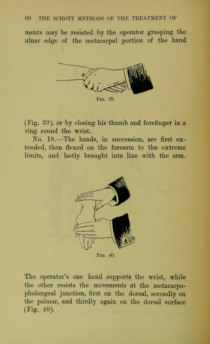 ments may be resisted by the operator grasping the ulnar edge of the metacarpal portion of the hand Fig. 39. (Fig. 39), or by closing his thumb and forefinger in a ring round the wrist. No. 18.—The hands, in succession, are first ex- tended, then flexed on the forearm to the extreme limits, and lastly brought into line with the arm. Fig. 40. The operator's one hand supports the wrist, while the other resists the movements at the metacarpo- phalangeal junction, first on the dorsal, secondly on the palmar, and thirdly again on the dorsal surface (Tig. 40).