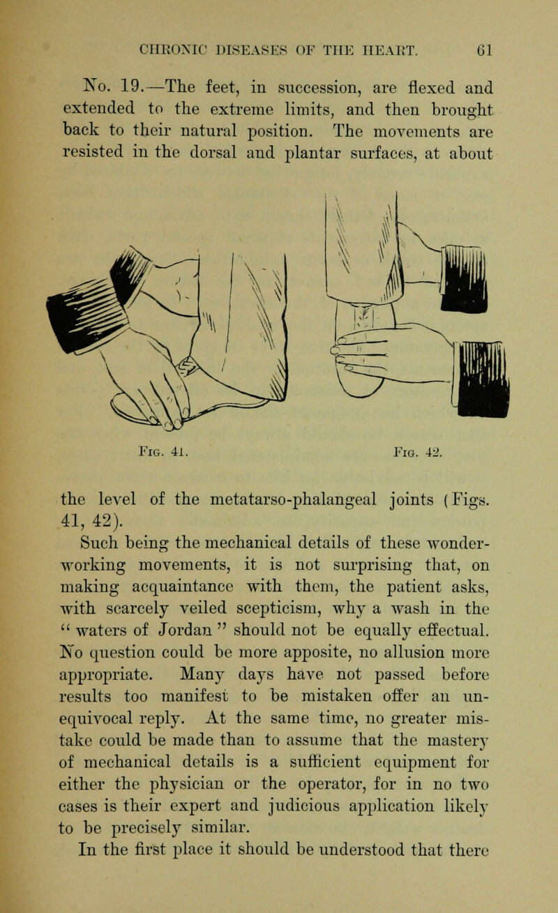 No. 19.—The feet, in succession, are flexed and extended to the extreme limits, and then brought back to their natural position. The movements are resisted in the dorsal and plantar surfaces, at about Fig. 41. Fig. i-2. the level of the metatarso-phalangeal joints (Figs. 41, 42). Such being the mechanical details of these wonder- working movements, it is not surprising that, on making acquaintance with them, the patient asks, with scarcely veiled scepticism, why a wash in the  waters of Jordan  should not be equally effectual. No question could be more apposite, no allusion more appropriate. Many days have not passed before results too manifest to be mistaken offer an un- equivocal reply. At the same time, no greater mis- take could be made than to assume that the mastery of mechanical details is a sufficient equipment for either the physician or the operator, for in no two cases is their expert and judicious application likely to be precisely similar. In the first place it should be understood that there