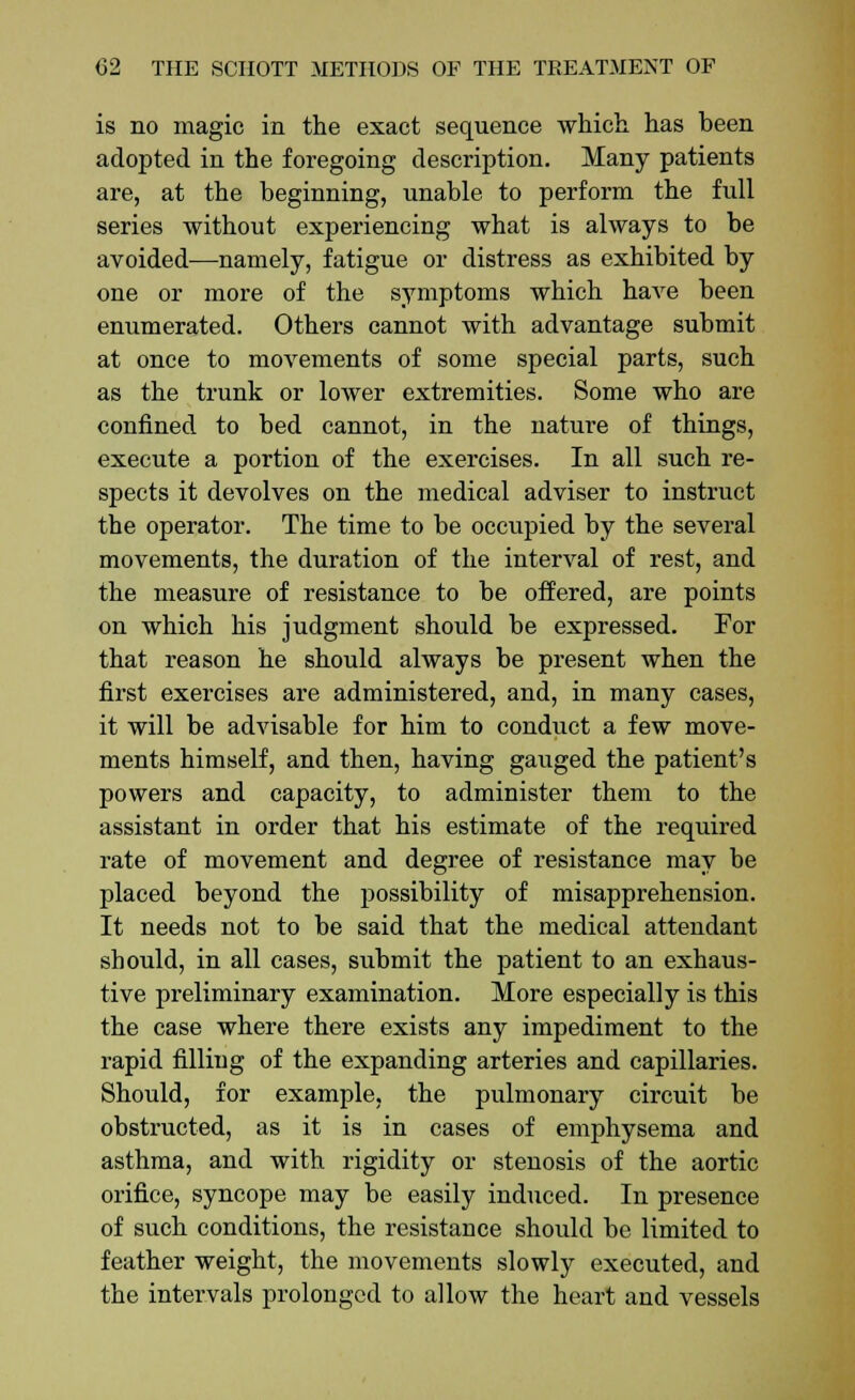 is no magic in the exact sequence which, has been adopted in the foregoing description. Many patients are, at the beginning, unable to perform the full series without experiencing what is always to be avoided—namely, fatigue or distress as exhibited by one or more of the symptoms which have been enumerated. Others cannot with advantage submit at once to movements of some special parts, such as the trunk or lower extremities. Some who are confined to bed cannot, in the nature of things, execute a portion of the exercises. In all such re- spects it devolves on the medical adviser to instruct the operator. The time to be occupied by the several movements, the duration of the interval of rest, and the measure of resistance to be offered, are points on which his judgment should be expressed. For that reason he should always be present when the first exercises are administered, and, in many cases, it will be advisable for him to conduct a few move- ments himself, and then, having gauged the patient's powers and capacity, to administer them to the assistant in order that his estimate of the required rate of movement and degree of resistance may be placed beyond the possibility of misapprehension. It needs not to be said that the medical attendant should, in all cases, submit the patient to an exhaus- tive preliminary examination. More especially is this the case where there exists any impediment to the rapid filling of the expanding arteries and capillaries. Should, for example, the pulmonary circuit be obstructed, as it is in cases of emphysema and asthma, and with rigidity or stenosis of the aortic orifice, syncope may be easily induced. In presence of such conditions, the resistance should be limited to feather weight, the movements slowly executed, and the intervals prolonged to allow the heart and vessels