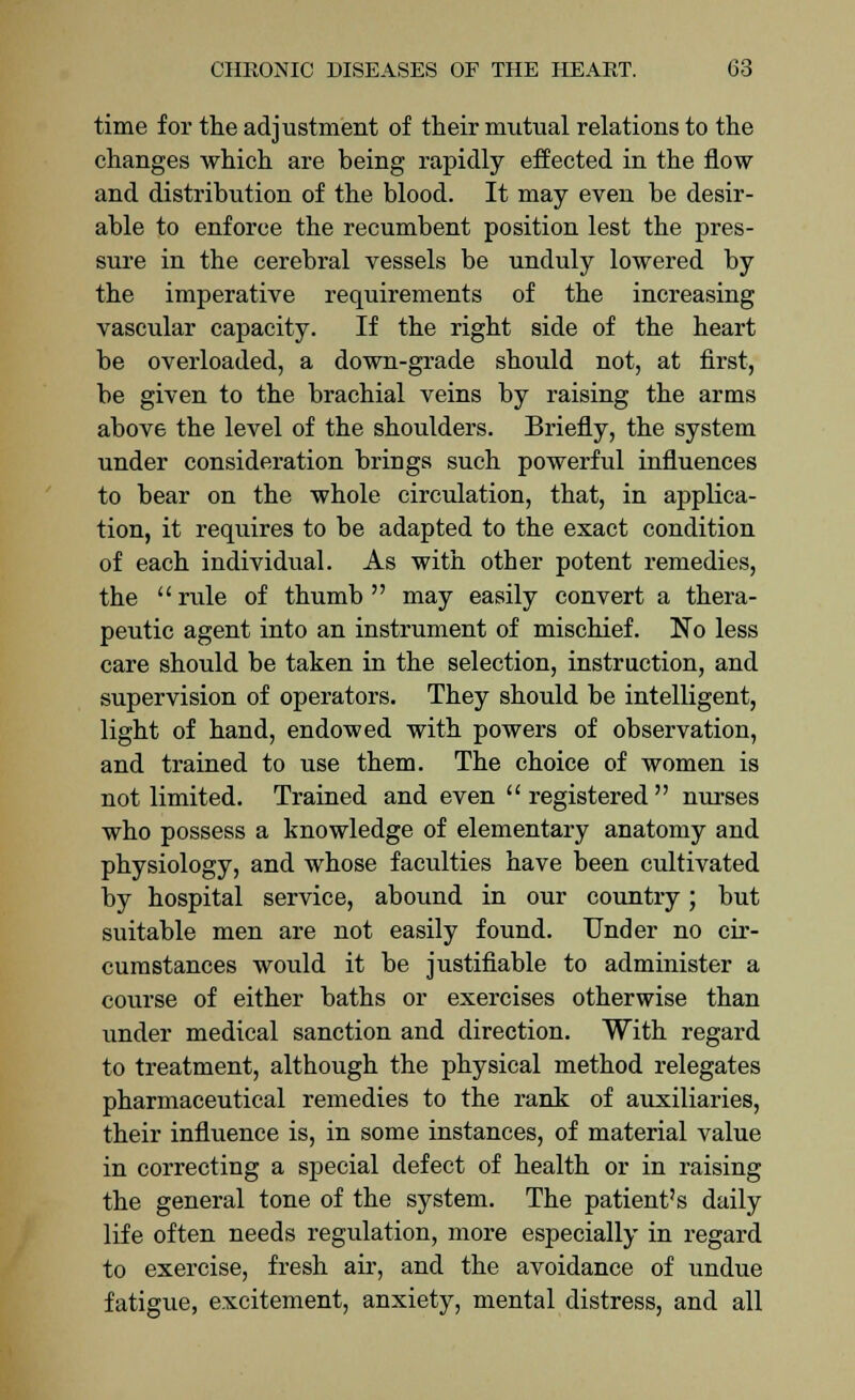 time for the adjustment of their mutual relations to the changes which are being rapidly effected in the flow and distribution of the blood. It may even be desir- able to enforce the recumbent position lest the pres- sure in the cerebral vessels be unduly lowered by the imperative requirements of the increasing vascular capacity. If the right side of the heart be overloaded, a down-grade should not, at first, be given to the brachial veins by raising the arms above the level of the shoulders. Briefly, the system under consideration brings such powerful influences to bear on the whole circulation, that, in applica- tion, it requires to be adapted to the exact condition of each individual. As with other potent remedies, the rule of thumb may easily convert a thera- peutic agent into an instrument of mischief. No less care should be taken in the selection, instruction, and supervision of operators. They should be intelligent, light of hand, endowed with powers of observation, and trained to use them. The choice of women is not limited. Trained and even registered nurses who possess a knowledge of elementary anatomy and physiology, and whose faculties have been cultivated by hospital service, abound in our country; but suitable men are not easily found. Under no cir- cumstances would it be justifiable to administer a course of either baths or exercises otherwise than under medical sanction and direction. With regard to treatment, although the physical method relegates pharmaceutical remedies to the rank of auxiliaries, their influence is, in some instances, of material value in correctiug a special defect of health or in raising the general tone of the system. The patient's daily life often needs regulation, more especially in regard to exercise, fresh air, and the avoidance of undue fatigue, excitement, anxiety, mental distress, and all