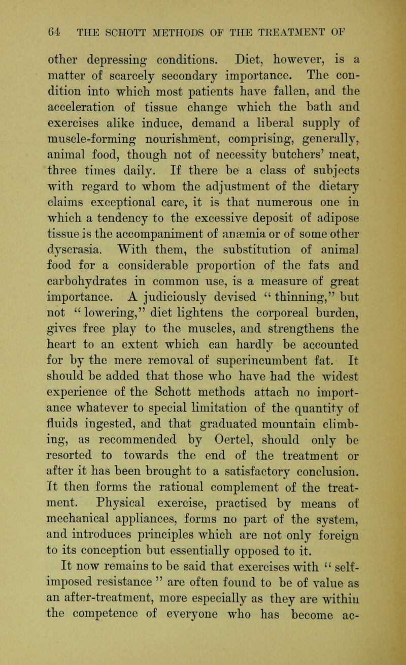 other depressing conditions. Diet, however, is a matter of scarcely secondary importance. The con- dition into which most patients have fallen, and the acceleration of tissue change which the bath and exercises alike induce, demand a liberal supply of muscle-forming nourishment, comprising, generally, animal food, though not of necessity butchers' meat, three times daily. If there be a class of subjects with regard to whom the adjustment of the dietary claims exceptional care, it is that numerous one in which a tendency to the excessive deposit of adipose tissue is the accompaniment of ansemia or of some other dyscrasia. With them, the substitution of animal food for a considerable proportion of the fats and carbohydrates in common use, is a measure of great importance. A judiciously devised  thinning, but not  lowering, diet lightens the corporeal burden, gives free play to the muscles, and strengthens the heart to an extent which can hardly be accounted for by the mere removal of superincumbent fat. It should be added that those who have had the widest experience of the Schott methods attach no import- ance whatever to special limitation of the quantity of fluids ingested, and that graduated mountain climb- ing, as recommended by Oertel, should only be resorted to towards the end of the treatment or after it has been brought to a satisfactory conclusion. It then forms the rational complement of the treat- ment. Physical exercise, practised by means of mechanical appliances, forms no part of the system, and introduces principles which are not only foreign to its conception but essentially opposed to it. It now remains to be said that exercises with  self- imposed resistance  are often found to be of value as an after-treatment, more especially as they are within the competence of everyone who has become ac-