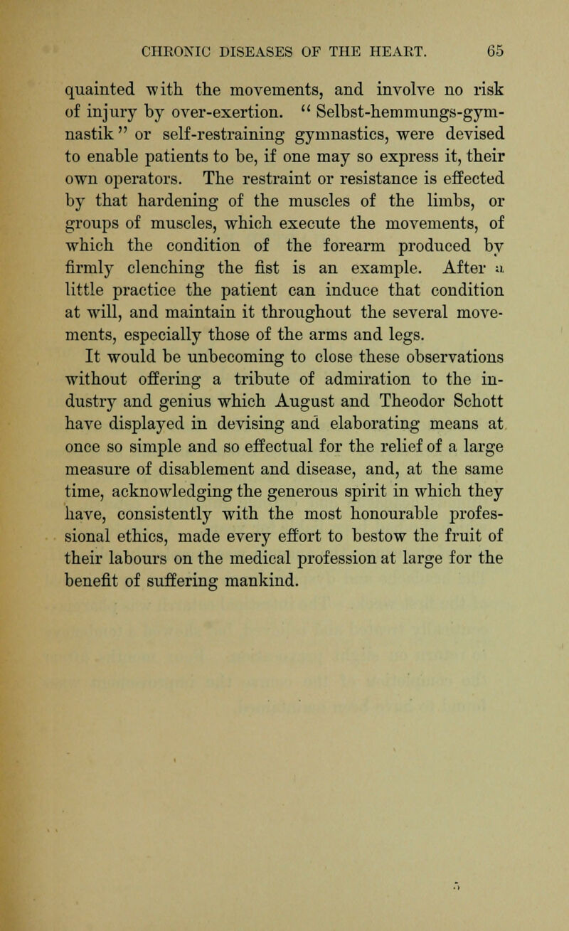 quainted with the movements, and involve no risk of injury by over-exertion.  Selbst-hemmungs-gym- nastik  or self-restraining gymnastics, were devised to enable patients to be, if one may so express it, their own operators. The restraint or resistance is effected by that hardening of the muscles of the limbs, or groups of muscles, which execute the movements, of which the condition of the forearm produced by firmly clenching the fist is an example. After a little practice the patient can induce that condition at will, and maintain it throughout the several move- ments, especially those of the arms and legs. It would be unbecoming to close these observations without offering a tribute of admiration to the in- dustry and genius which August and Theodor Schott have displayed in devising and elaborating means at once so simple and so effectual for the relief of a large measure of disablement and disease, and, at the same time, acknowledging the generous spirit in which they have, consistently with the most honourable profes- sional ethics, made every effort to bestow the fruit of their labours on the medical profession at large for the benefit of suffering mankind.