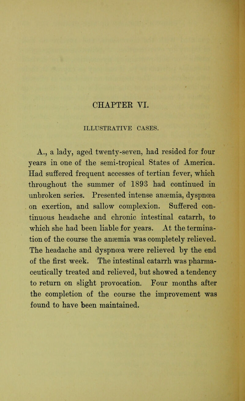 ILLUSTRATIVE CASES. A., a lady, aged twenty-seven, had resided for four years in one of the semi-tropical States of America. Had suffered frequent accesses of tertian fever, which throughout the summer of 1893 had continued in unbroken series. Presented intense anaemia, dyspnoea on exertion, and sallow complexion. Suffered con- tinuous headache and chronic intestinal catarrh, to which she had been liable for years. At the termina- tion of the course the anaemia was completely relieved. The headache and dyspnoea were relieved by the end of the first week. The intestinal catarrh was pharma- ceutically treated and relieved, but showed a tendency to return on slight provocation. Pour months after the completion of the course the improvement was found to have been maintained.