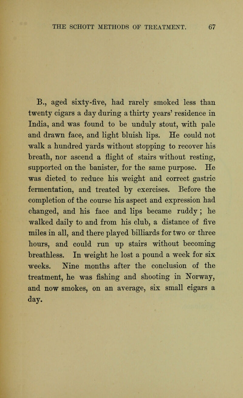 B., aged sixty-five, had rarely smoked less than twenty cigars a day during a thirty years' residence in India, and was found to be unduly stout, with pale and drawn face, and light bluish lips. He could not walk a hundred yards without stopping to recover his breath, nor ascend a flight of stairs without resting, supported on the banister, for the same purpose. He was dieted to reduce his weight and correct gastric fermentation, and treated by exercises. Before the completion of the course his aspect and expression had changed, and his face and lips became ruddy; he walked daily to and from his club, a distance of five miles in all, and there played billiards for two or three hours, and could run up stairs without becoming breathless. In weight he lost a pound a week for six weeks. Nine months after the conclusion of the treatment, he was fishing and shooting in Norway, and now smokes, on an average, six small cigars a day.