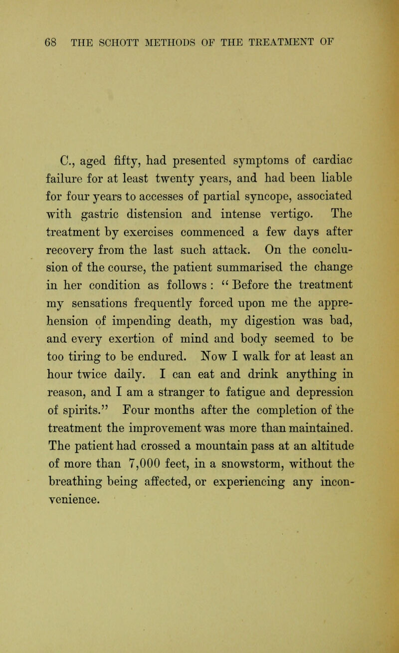 C, aged fifty, had presented symptoms of cardiac failure for at least twenty years, and had been liable for four years to accesses of partial syncope, associated with gastric distension and intense vertigo. The treatment by exercises commenced a few days after recovery from the last such attack. On the conclu- sion of the course, the patient summarised the change in her condition as follows :  Before the treatment my sensations frequently forced upon me the appre- hension of impending death, my digestion was bad, and every exertion of mind and body seemed to be too tiring to be endured. Now I walk for at least an hour twice daily. I can eat and drink anything in reason, and I am a stranger to fatigue and depression of spirits. Four months after the completion of the treatment the improvement was more than maintained. The patient had crossed a mountain pass at an altitude of more than 7,000 feet, in a snowstorm, without the breathing being affected, or experiencing any incon- venience.