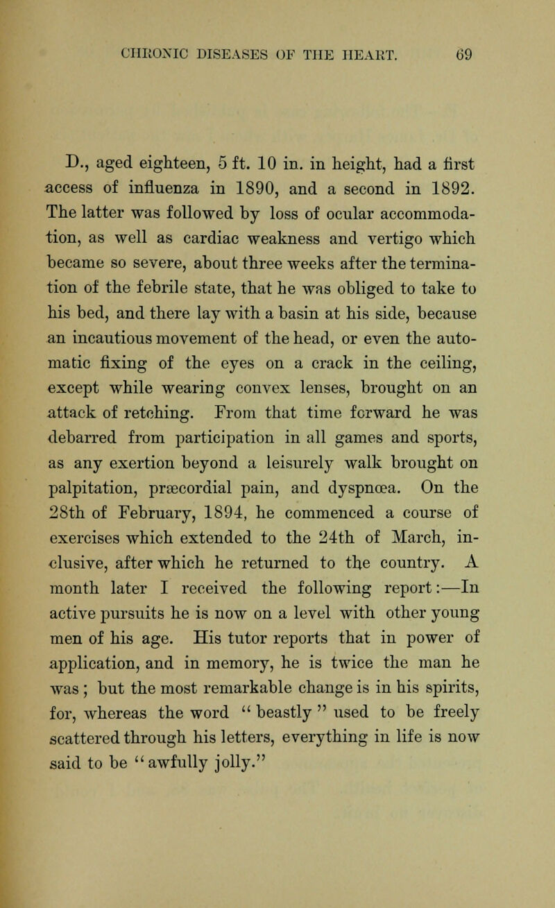 D., aged eighteen, 5 ft. 10 in. in height, had a first access of influenza in 1890, and a second in 1892. The latter was followed by loss of ocular accommoda- tion, as well as cardiac weakness and vertigo which became so severe, about three weeks after the termina- tion of the febrile state, that he was obliged to take to his bed, and there lay with a basin at his side, because an incautious movement of the head, or even the auto- matic fixing of the eyes on a crack in the ceiling, except while wearing convex lenses, brought on an attack of retching. From that time forward he was debarred from participation in all games and sports, as any exertion beyond a leisurely walk brought on palpitation, prsecordial pain, and dyspnoea. On the 28th of February, 1894, he commenced a course of exercises which extended to the 24th of March, in- clusive, after which he returned to the country. A month later I received the following report:—In active pursuits he is now on a level with other young men of his age. His tutor reports that in power of application, and in memory, he is twice the man he was ; but the most remarkable change is in his spirits, for, whereas the word  beastly  used to be freely scattered through his letters, everything in life is now said to be awfully jolly.