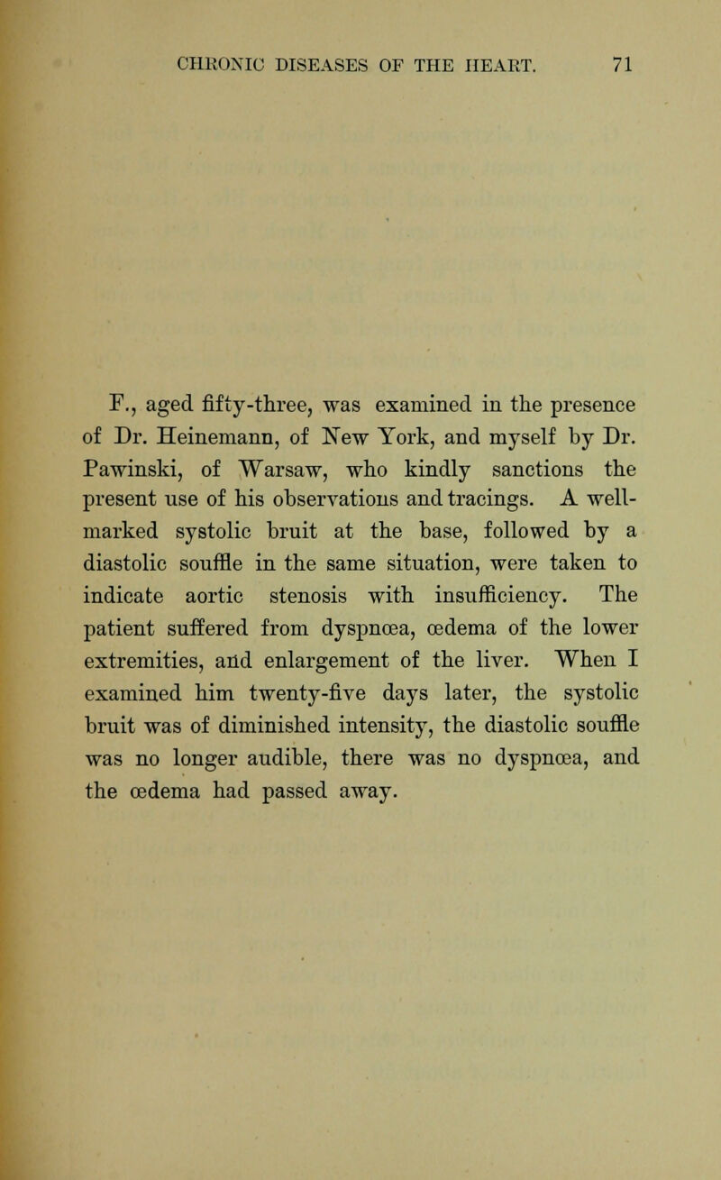 F., aged fifty-three, was examined in the presence of Dr. Heinemann, of New York, and myself by Dr. Pawinski, of Warsaw, who kindly sanctions the present use of his observations and tracings. A well- marked systolic bruit at the base, followed by a diastolic souffle in the same situation, were taken to indicate aortic stenosis with insufficiency. The patient suffered from dyspnoea, oedema of the lower extremities, and enlargement of the liver. When I examined him twenty-five days later, the systolic bruit was of diminished intensity, the diastolic souffle was no longer audible, there was no dyspnoea, and the oedema had passed away.