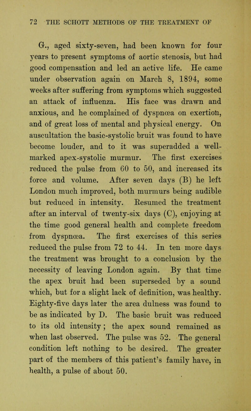 GL, aged sixty-seven, had been known for four years to present symptoms of aortic stenosis, but had good compensation and led an active life. He came under observation again on March 8, 1894, some weeks after suffering from symptoms which suggested an attack of influenza. His face was drawn and anxious, and he complained of dyspnoea on exertion, and of great loss of mental and physical energy. On auscultation the basic-systolic bruit was found to have become louder, and to it was superadded a well- marked apex-systolic murmur. The first exercises reduced the pulse from 60 to 50, and increased its force and volume. After seven days (B) he left London much improved, both murmurs being audible but reduced in intensity. Resumed the treatment after an interval of twenty-six days (C), enjoying at the time good general health and complete freedom from dyspnoea. The first exercises of this series reduced the pulse from 72 to 44. In ten more days the treatment was brought to a conclusion by the necessity of leaving London again. By that time the apex bruit had been superseded by a sound which, but for a slight lack of definition, was healthy. Eighty-five days later the area dulness was found to be as indicated by D. The basic bruit was reduced to its old intensity; the apex sound remained as when last observed. The pulse was 52. The general condition left nothing to be desired. The greater part of the members of this patient's family have, in health, a pulse of about 50.