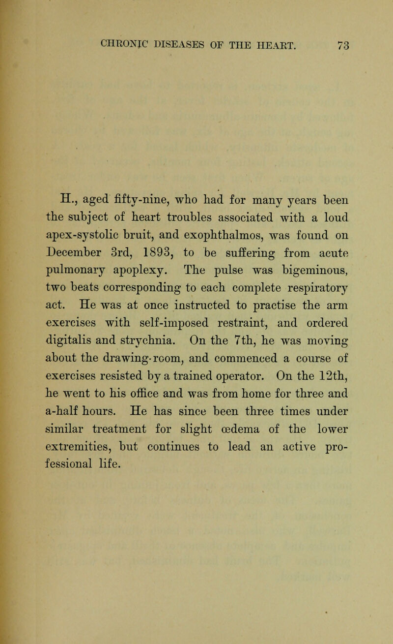 H., aged fifty-nine, who had for many years been the subject of heart troubles associated with a loud apex-systolic bruit, and exophthalmos, was found on December 3rd, 1893, to be suffering from acute pulmonary apoplexy. The pulse was bigeminous, two beats corresponding to each complete respiratory act. He was at once instructed to practise the arm exercises with self-imposed restraint, and ordered digitalis and strychnia. On the 7th, he was moving about the drawing-room, and commenced a course of exercises resisted by a trained operator. On the 12th, he went to his office and was from home for three and a-half hours. He has since been three times under similar treatment for slight oedema of the lower extremities, but continues to lead an active pro- fessional life.