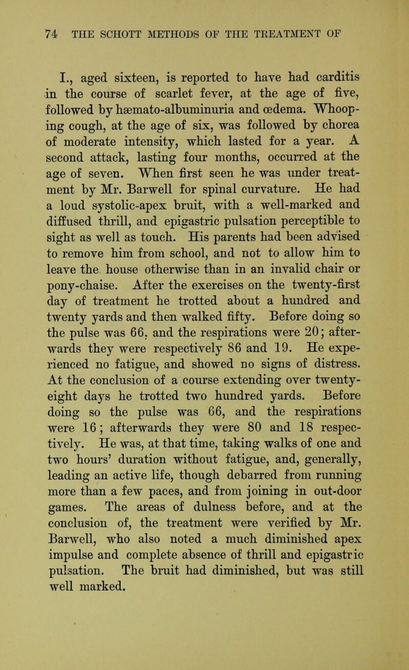 I., aged sixteen, is reported to have had carditis in the course of scarlet fever, at the age of five, followed by hsemato-albuminuria and oedema. Whoop- ing cough, at the age of six, was followed by chorea of moderate intensity, which lasted for a year. A second attack, lasting four months, occurred at the age of seven. When first seen he was under treat- ment by Mr. Barwell for spinal curvature. He had a loud systolic-apex bruit, with a well-marked and diffused thrill, and epigastric pulsation perceptible to sight as well as touch. His parents had been advised to remove him from school, and not to allow him to leave the house otherwise than in an invalid chair or pony-chaise. After the exercises on the twenty-first day of treatment he trotted about a hundred and twenty yards and then walked fifty. Before doing so the pulse was 66. and the respirations were 20; after- wards they were respectively 86 and 19. He expe- rienced no fatigue, and showed no signs of distress. At the conclusion of a course extending over twenty- eight days he trotted two hundred yards. Before doing so the pulse was 66, and the respirations were 16; afterwards they were 80 and 18 respec- tively. He was, at that time, taking walks of one and two hours' duration without fatigue, and, generally, leading an active life, though debarred from running more than a few paces, and from joining in out-door games. The areas of dulness before, and at the conclusion of, the treatment were verified by Mr. Barwell, who also noted a much diminished apex impulse and complete absence of thrill and epigastric pulsation. The bruit had diminished, but was still well marked.