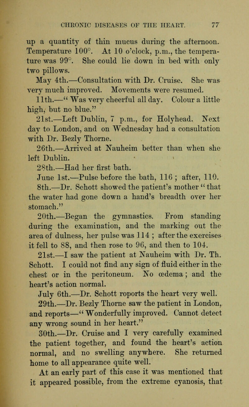 up a quantity of thin mucus during the afternoon. Temperature 100°. At 10 o'clock, p.m., the tempera- ture was 99°. She could lie down in bed with only two pillows. May 4th.—Consultation with Dr. Cruise. She was very much improved. Movements were resumed. 11th.— Was very cheerful all day. Colour a little high, but no blue. 21st.—Left Dublin, 7 p.m., for Holyhead. Next day to London, and on Wednesday had a consultation with Dr. Bezly Thorne. 26th.—Arrived at Nauheim better than when she left Dublin. 28th.—Had her first bath. June 1st.'—Pulse before the bath, 116 ; after, 110. 8th.—Dr. Schott showed the patient's mother that the water had gone down a hand's breadth over her stomach. 20th.—Began the gymnastics. From standing during the examination, and the marking out the area of dulness, her pulse was 114; after the exercises it fell to 88, and then rose to 96, and then to 104. 21st.—I saw the patient at Nauheim with Dr. Th. Schott. I could not find any sign of fluid either in the chest or in the peritoneum. No oedema; and the heart's action normal. July 6th.—Dr. Schott roports the heart very well. 29th.—Dr. Bezly Thorne saw the patient in London, and reports— Wonderfully improved. Cannot detect any wrong sound in her heart. 30th.—Dr. Cruise and I very carefully examined the patient together, and found the heart's action normal, and no swelling anywhere. She returned home to all appearance quite well. At an early part of this case it was mentioned that it appeared possible, from the extreme cyanosis, that