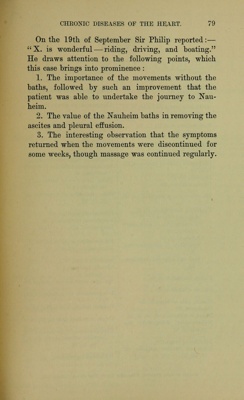 On the 19th of September Sir Philip reported:— X. is wonderful — riding, driving, and boating. He draws attention to the following points, which this case brings into prominence : 1. The importance of the movements without the baths, followed by such an improvement that the patient was able to undertake the journey to Nau- heim. 2. The value of the Nauheim baths in removing the ascites and pleural effusion. 3. The interesting observation that the symptoms returned when the movements were discontinued for some weeks, though massage was continued regularly.