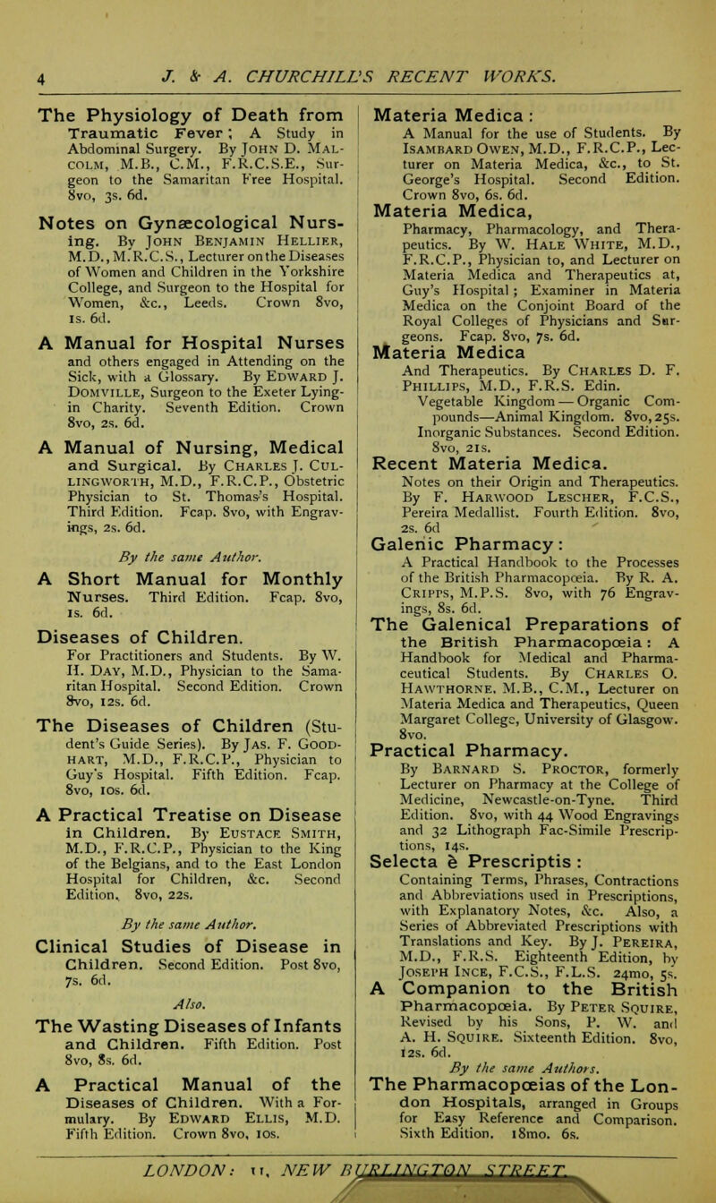 The Physiology of Death from Traumatic Fever ; A Study in Abdominal Surgery. By John D. Mal- colm, M.B., CM., F.R.C.S.E., Sur- geon to the Samaritan Free Hospital. 8vo, 3s. 6d. Notes on Gynaecological Nurs- ing. By John Benjamin Hellier, M.D.,M.R.C.S., Lecturer on the Diseases of Women and Children in the Yorkshire College, and Surgeon to the Hospital for Women, &c, Leeds. Crown 8vo, is. 6d. A Manual for Hospital Nurses and others engaged in Attending on the Sick, with a Glossary. By Edward J. Domville, Surgeon to the Exeter Lying- in Charity. Seventh Edition. Crown 8vo, 2s. 6d. A Manual of Nursing, Medical and Surgical. By Charles J. Cul- lingworth, M.D., F.R.C.P., Obstetric Physician to St. Thomas's Hospital. Third P'dition. Fcap. Svo, with Engrav- ings, 2s. 6d. By the same Author. A Short Manual for Monthly Nurses. Third Edition. Fcap. 8vo, is. 6d. Diseases of Children. For Practitioners and Students. By W. H. Day, M.D., Physician to the Sama- ritan Hospital. Second Edition. Crown Svo, 12s. 6d. The Diseases of Children (Stu- dent's Guide Series). By Jas. F. Good- hart, M.D., F.R.C.P., Physician to Guy's Hospital. Fifth Edition. Fcap. 8vo, 10s. 6d. A Practical Treatise on Disease in Children. By Eustace Smith, M.D., F.R.C.P., Physician to the King of the Belgians, and to the East London Hospital for Children, &c. Second Edition, 8vo, 22s. By the same Author. Clinical Studies of Disease in Children. Second Edition. Post 8vo, 7s. 6d. Also. The Wasting Diseases of Infants and Children. Fifth Edition. Post 8vo, 8s. 6d. A Practical Manual of the Diseases of Children. With a For- mulary. By Edward Ellis, M.D. Fifth Edition. Crown 8vo, 10s. Materia Medica : A Manual for the use of Students. By Isambard Owen, M.D., F.R.C.P., Lec- turer on Materia Medica, &c, to St. George's Hospital. Second Edition. Crown 8vo, 6s. 6d. Materia Medica, Pharmacy, Pharmacology, and Thera- peutics. By W. Hale White, M.D., F.R.C.P., Physician to, and Lecturer on Materia Medica and Therapeutics at, Guy's Hospital; Examiner in Materia Medica on the Conjoint Board of the Royal Colleges of Physicians and Sur- geons. Fcap. 8vo, 7s. 6d. Materia Medica And Therapeutics. By Charles D. F. Phillips, M.D., F.R.S. Edin. Vegetable Kingdom — Organic Com- pounds—Animal Kingdom. 8vo, 25s. Inorganic Substances. Second Edition. Svo, 2is. Recent Materia Medica. Notes on their Origin and Therapeutics. By F. Harwood Lescher, F.C.S., Pereira Medallist. Fourth Edition. 8vo, 2s. 6d Galenic Pharmacy: A Practical Handbook to the Processes of the British Pharmacopoeia. By R. A. CRiprs, M.P.S. 8vo, with 76 Engrav- ings, 8s. 6d. The Galenical Preparations of the British Pharmacopceia: A Handbook for Medical and Pharma- ceutical Students. By Charles O. Hawthorne. M.B., CM., Lecturer on Materia Medica and Therapeutics, Queen Margaret College, University of Glasgow. 8vo. Practical Pharmacy. By Barnard S. Proctor, formerly Lecturer on Pharmacy at the College of Medicine, Newcastle-on-Tyne. Third Edition. 8vo, with 44 Wood Engravings and 32 Lithograph Fac-Simile Prescrip- tions, 14s. Selecta e Prescriptis : Containing Terms, Phrases, Contractions and Abbreviations used in Prescriptions, with Explanatory Notes, &c. Also, a Series of Abbreviated Prescriptions with Translations and Key. By J. Pereira, M.D., F.R.S. Eighteenth Edition, by Joseph Ince, F.C.S., F.L.S. 24mo, 5s'. A Companion to the British Pharmacopoeia. By Peter Squire, Revised by his Sons, P. W. ami A. H. Squire. Sixteenth Edition. 8vo, 12s. 6d. By the same Authors. The Pharmacopoeias of the Lon- don Hospitals, arranged in Groups for Easy Reference and Comparison. Sixth Edition. i8mo. 6s. LONDON: tt, NFW RTTPT1NCTON -JiEEJL