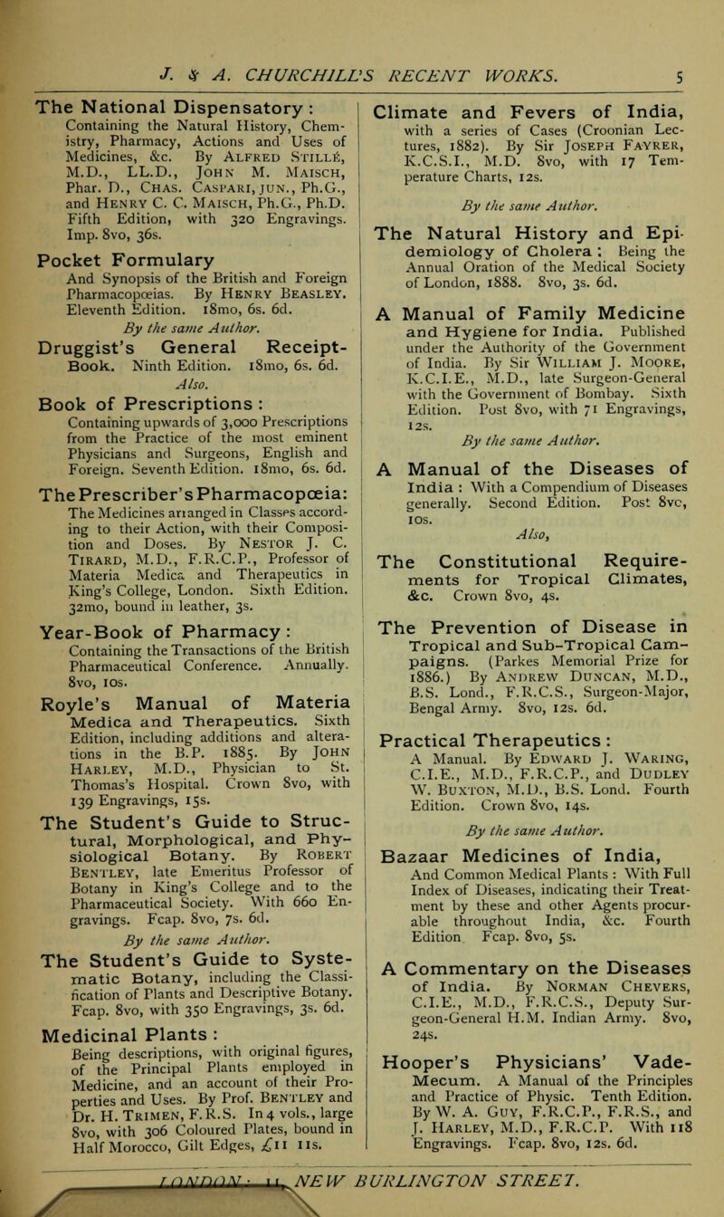 The National Dispensatory : Containing the Natural History, Chem- istry, Pharmacy, Actions and Uses of Medicines, &c. By Alfred Stille, M.D., LL.D., John M. Maisch, Phar. P., Chas. Casfari, jun., Ph.G., and Henry C. C Maisch, Ph.G., Ph.D. Fifth Edition, with 320 Engravings. Imp. 8vo, 36s. Pocket Formulary And Synopsis of the British and Foreign Pharmacopoeias. By Henry Beasley. Eleventh Edition. i8mo, 6s. 6d. By the same Author. Druggist's General Receipt- Book. Ninth Edition. i8mo, 6s. 6d. Also. Book of Prescriptions : Containing upwards of 3,000 Prescriptions from the Practice of the most eminent Physicians and Surgeons, English and Foreign. Seventh Edition. l8mo, 6s. 6d. The Prescriber's Pharmacopoeia: The Medicines arianged in Classes accord- ing to their Action, with their Composi- tion and Doses. By Nestor J. C. TlRARD, M.D., F.R.C.P., Professor of Materia Medics, and Therapeutics in King's College, London. Sixth Edition. 32mo, bound in leather, 3s. Year-Book of Pharmacy: Containing the Transactions of the British Pharmaceutical Conference. Annually. 8vo, 10s. Royle's Manual of Materia Medica and Therapeutics. Sixth Edition, including additions and altera- tions in the B.P. 1885. By John Hari.ey, M.D., Physician to St. Thomas's Hospital. Crown 8vo, with 139 Engravings, 15s. The Student's Guide to Struc- tural, Morphological, and Phy- siological Botany. By Robert Bentley, late Emeritus Professor of Botany in King's College and to the Pharmaceutical Society. With 660 En- gravings. Fcap. 8vo, 7s. 6d. By the same Author. The Student's Guide to Syste- matic Botany, including the Classi- fication of Tlants and Descriptive Botany. Fcap. 8vo, with 350 Engravings, 3s. 6d. Medicinal Plants : Being descriptions, with original figures, of the Principal Plants employed in Medicine, and an account of their Pro- perties and Uses. By Prof. Bentley and Dr. H. Trimen, F.R.S. In4 vols., large Svo, with 306 Coloured Plates, bound in Half Morocco, Gilt Edges, £11 us. Climate and Fevers of India, with a series of Cases (Croonian Lec- tures, 1882). By Sir Joseph Fayrer, K.C.S.I., M.D. Svo, with 17 Tem- perature Charts, 12s. By the same Author. The Natural History and Epi- demiology of Cholera : Being the Annual Oration of the Medical Society of London, 1888. 8vo, 3s. 6d. A Manual of Family Medicine and Hygiene for India. Published under the Authority of the Government of India. By Sir William J. Moore, K.C.I.E., M.D., late Surgeon-General with the Government of Bombay. Sixth Edition. Post Svo, with 71 Engravings, 12s. By the same Author. A Manual of the Diseases of India : With a Compendium of Diseases generally. Second Edition. Post 8vc, 10s. Also, The Constitutional Require- ments for Tropical Climates, &c. Crown 8vo, 4s. The Prevention of Disease in Tropical and Sub-Tropical Cam- paigns. (Parkes Memorial Prize for 18S6.) By Andrew Duncan, M.D., B.S. Lond., F.R.C.S., Surgeon-Major, Bengal Army. 8vo, 12s. 6d. Practical Therapeutics: A Manual. By Edward J. Waring, CLE., M.D., F.R.C.P., and Dudley W. Buxton, M.D., B.S. Lond. Fourth Edition. Crown Svo, 14s. By the same Author. Bazaar Medicines of India, And Common Medical Plants : With Full Index of Diseases, indicating their Treat- ment by these and other Agents procur- able throughout India, &c. Fourth Edition Fcap. Svo, 5s. A Commentary on the Diseases of India. By Norman Chevers, CLE., M.D., F.R.C.S., Deputy Sur- geon-General H.M. Indian Army. Svo, 24s. Hooper's Physicians' Vade- Mecum. A Manual of the Principles and Practice of Physic. Tenth Edition. By W. A. Guy, F.R.C.P., F.R.S., and J. Harley, M.D., F.R.C.P. With 118 Engravings. Fcap. 8vo, 12s. 6d. y
